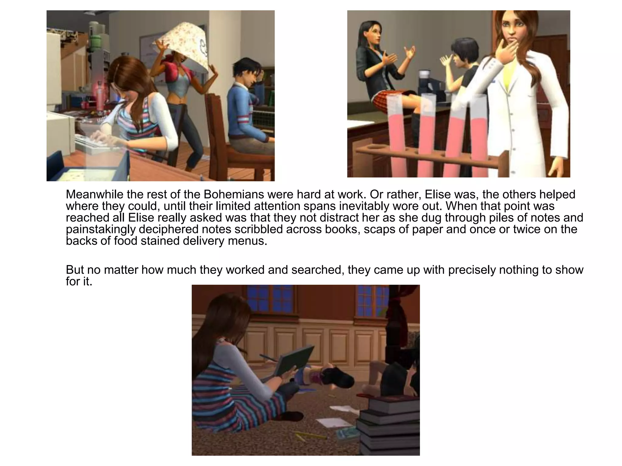 	Meanwhile the rest of the Bohemians were hard at work. Or rather, Elise was, the others helped where they could, until their limited attention spans inevitably wore out. When that point was reached all Elise really asked was that they not distract her as she dug through piles of notes and painstakingly deciphered notes scribbled across books, scaps of paper and once or twice on the backs of food stained delivery menus.	But no matter how much they worked and searched, they came up with precisely nothing to show for it.