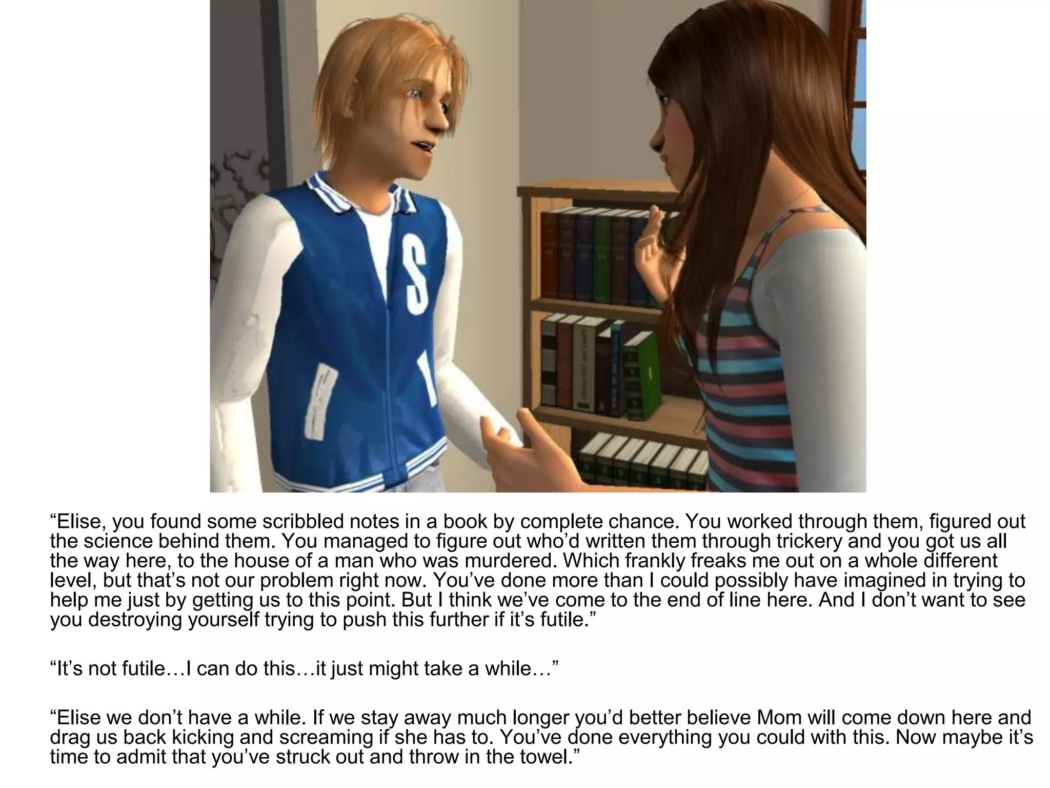 	“Elise, you found some scribbled notes in a book by complete chance. You worked through them, figured out the science behind them. You managed to figure out who’d written them through trickery and you got us all the way here, to the house of a man who was murdered. Which frankly freaks me out on a whole different level, but that’s not our problem right now. You’ve done more than I could possibly have imagined in trying to help me just by getting us to this point. But I think we’ve come to the end of line here. And I don’t want to see you destroying yourself trying to push this further if it’s futile.”	“It’s not futile…I can do this…it just might take a while…”	“Elise we don’t have a while. If we stay away much longer you’d better believe Mom will come down here and drag us back kicking and screaming if she has to. You’ve done everything you could with this. Now maybe it’s time to admit that you’ve struck out and throw in the towel.”