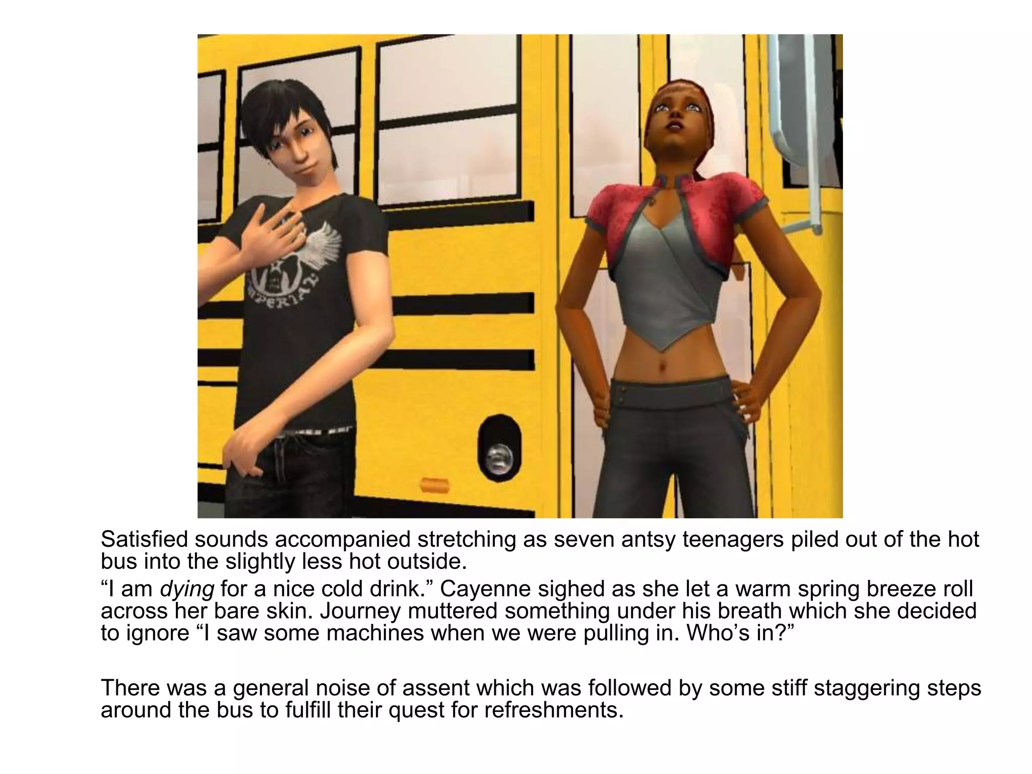 	Satisfied sounds accompanied stretching as seven antsy teenagers piled out of the hot bus into the slightly less hot outside.	“I am dying for a nice cold drink.” Cayenne sighed as she let a warm spring breeze roll across her bare skin. Journey muttered something under his breath which she decided to ignore “I saw some machines when we were pulling in. Who’s in?”	There was a general noise of assent which was followed by some stiff staggering steps around the bus to fulfill their quest for refreshments. 