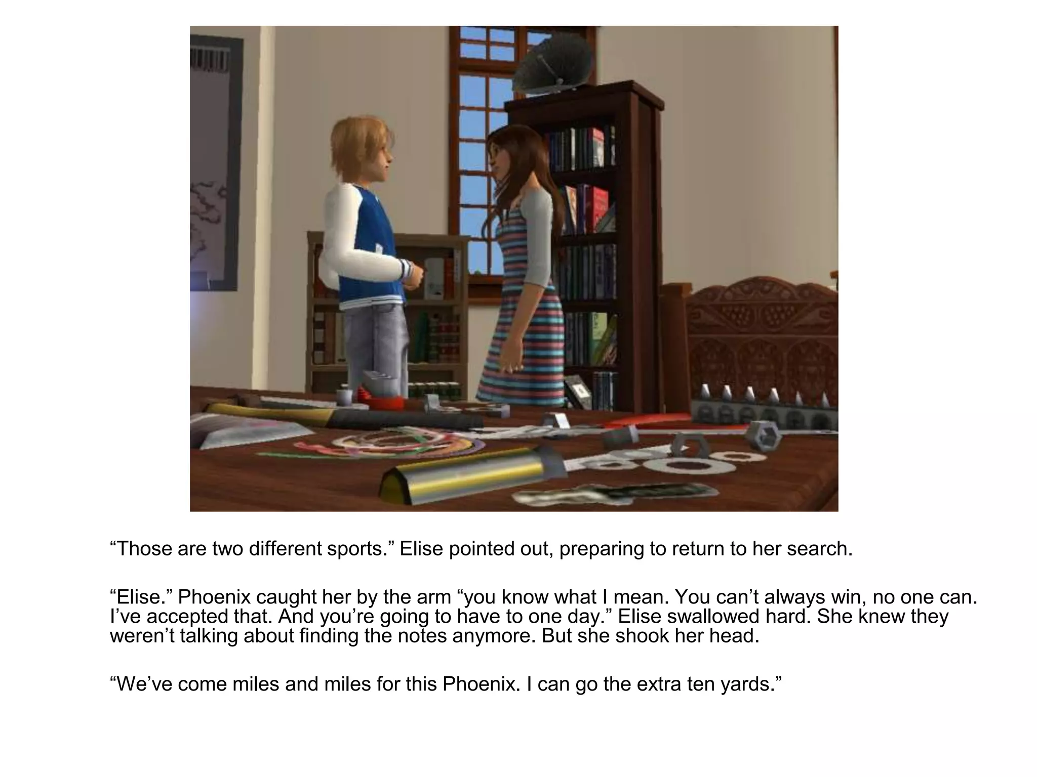 	“Those are two different sports.” Elise pointed out, preparing to return to her search.	“Elise.” Phoenix caught her by the arm “you know what I mean. You can’t always win, no one can. I’ve accepted that. And you’re going to have to one day.” Elise swallowed hard. She knew they weren’t talking about finding the notes anymore. But she shook her head.	“We’ve come miles and miles for this Phoenix. I can go the extra ten yards.”