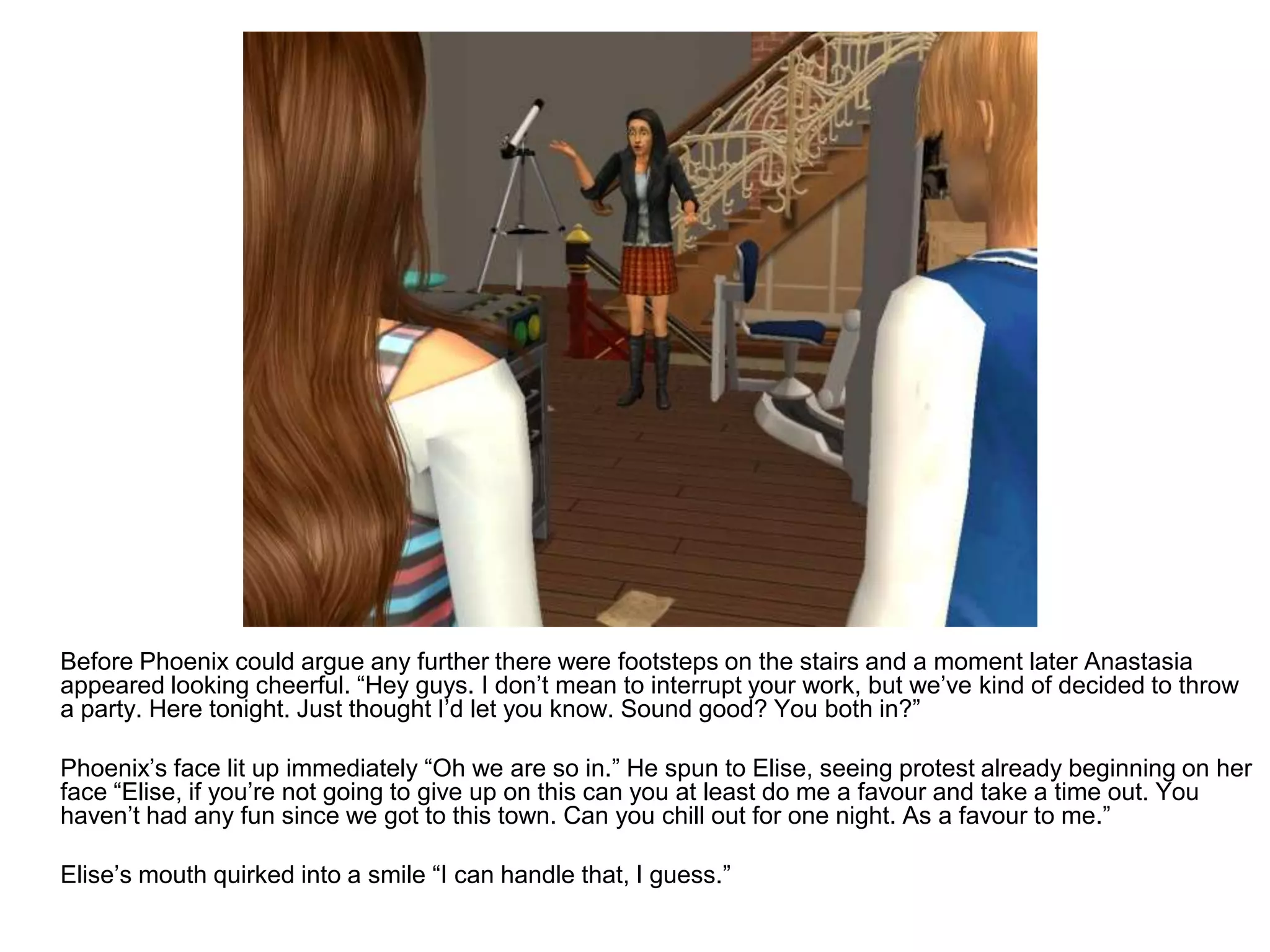 	Before Phoenix could argue any further there were footsteps on the stairs and a moment later Anastasia appeared looking cheerful. “Hey guys. I don’t mean to interrupt your work, but we’ve kind of decided to throw a party. Here tonight. Just thought I’d let you know. Sound good? You both in?”	Phoenix’s face lit up immediately “Oh we are so in.” He spun to Elise, seeing protest already beginning on her face “Elise, if you’re not going to give up on this can you at least do me a favour and take a time out. You haven’t had any fun since we got to this town. Can you chill out for one night. As a favour to me.”	Elise’s mouth quirked into a smile “I can handle that, I guess.”
