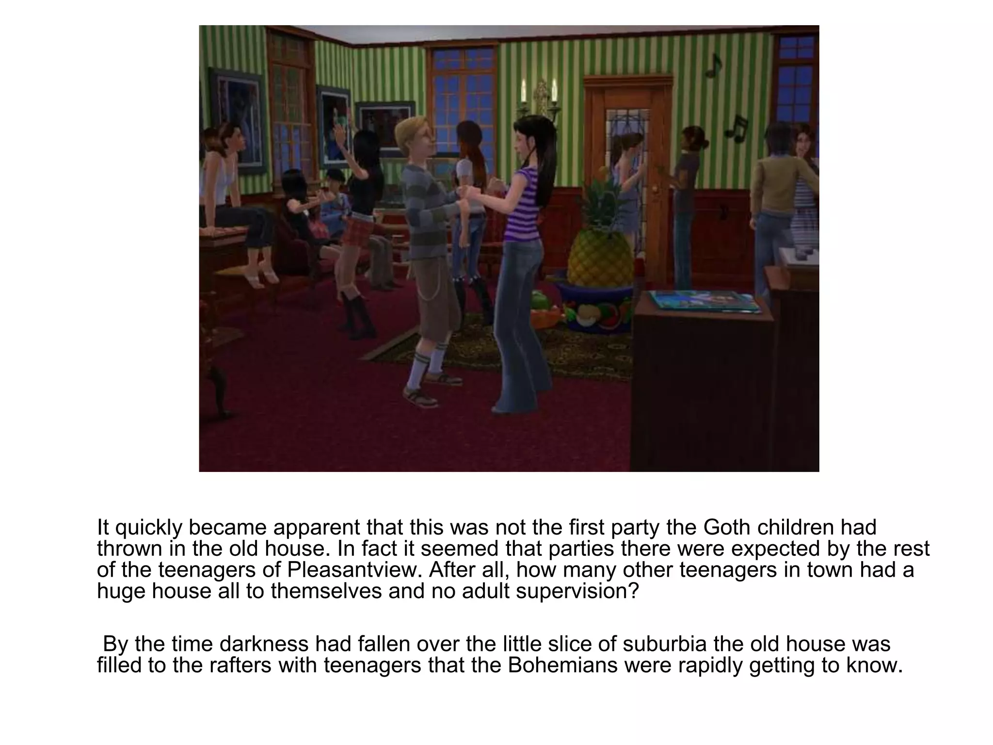 	It quickly became apparent that this was not the first party the Goth children had thrown in the old house. In fact it seemed that parties there were expected by the rest of the teenagers of Pleasantview. After all, how many other teenagers in town had a huge house all to themselves and no adult supervision?	 By the time darkness had fallen over the little slice of suburbia the old house was filled to the rafters with teenagers that the Bohemians were rapidly getting to know.