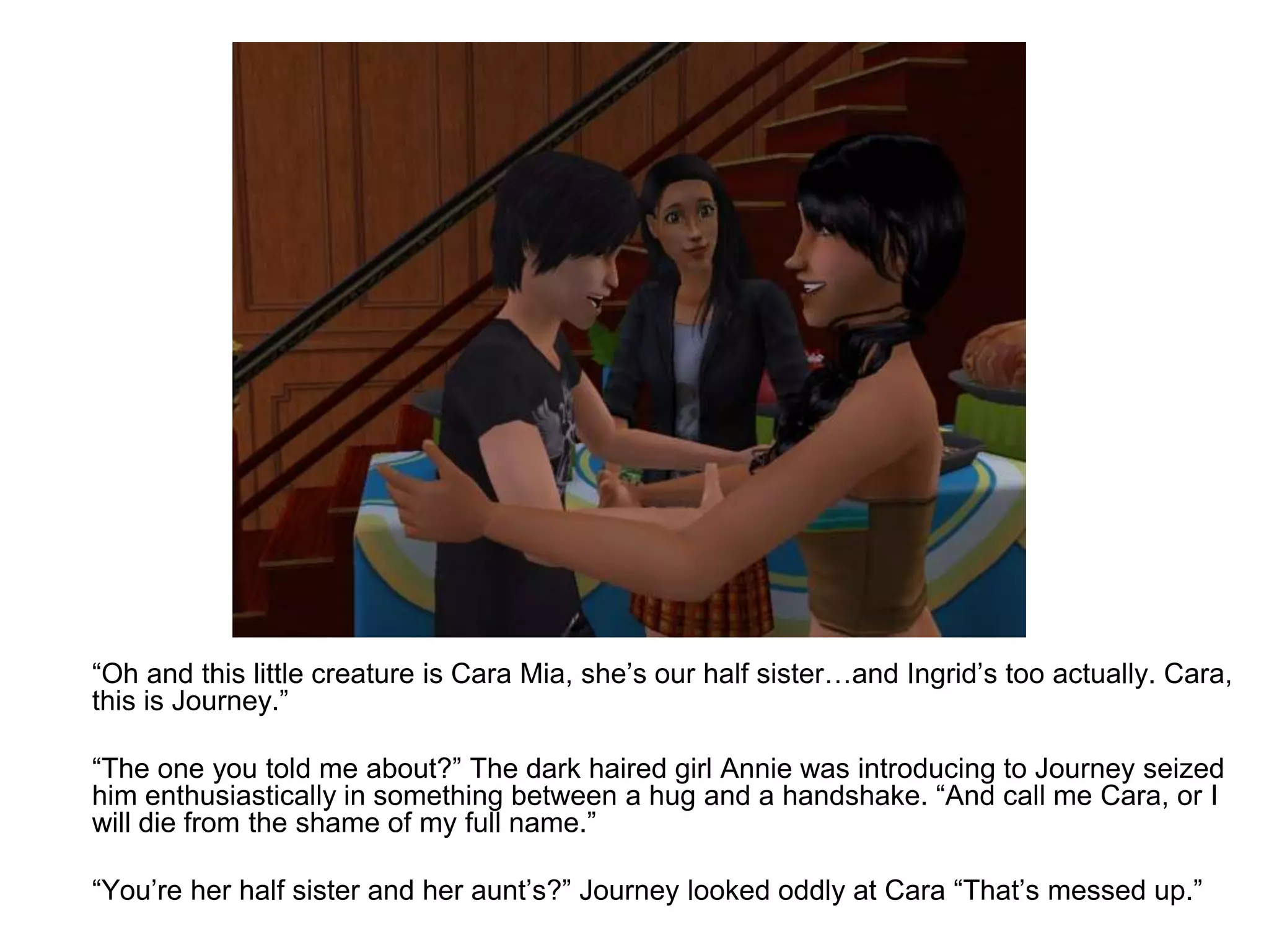 	“Oh and this little creature is Cara Mia, she’s our half sister…and Ingrid’s too actually. Cara, this is Journey.”	“The one you told me about?” The dark haired girl Annie was introducing to Journey seized him enthusiastically in something between a hug and a handshake. “And call me Cara, or I will die from the shame of my full name.” 	“You’re her half sister and her aunt’s?” Journey looked oddly at Cara “That’s messed up.”