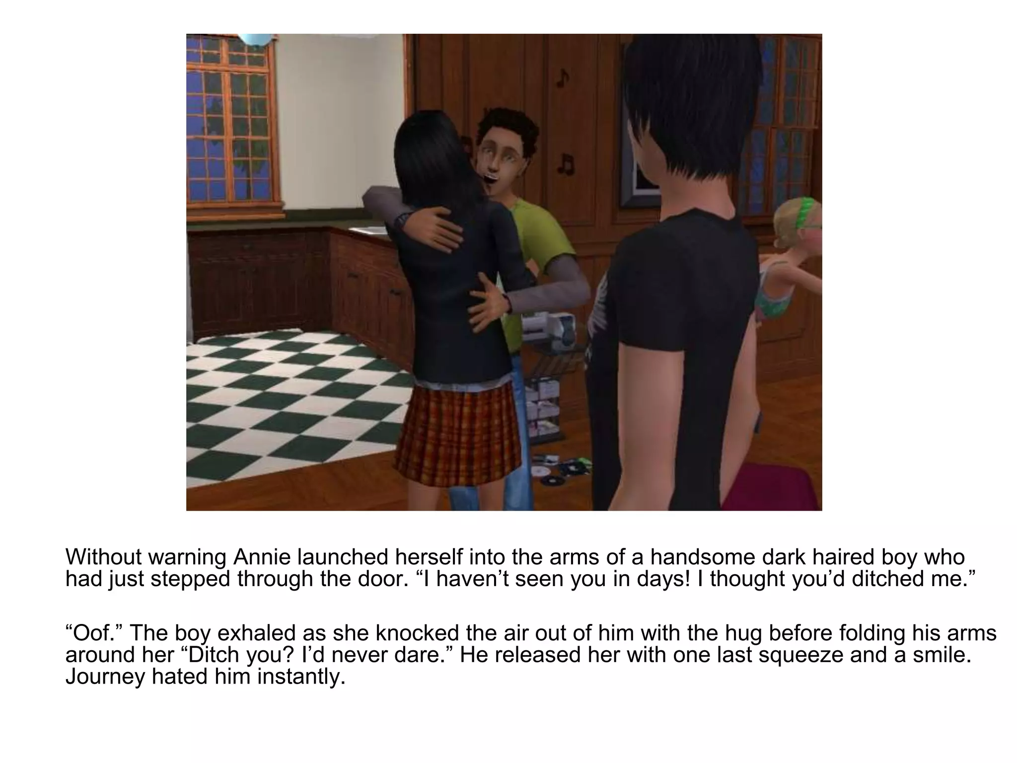 	Without warning Annie launched herself into the arms of a handsome dark haired boy who had just stepped through the door. “I haven’t seen you in days! I thought you’d ditched me.”	“Oof.” The boy exhaled as she knocked the air out of him with the hug before folding his arms around her “Ditch you? I’d never dare.” He released her with one last squeeze and a smile. Journey hated him instantly.
