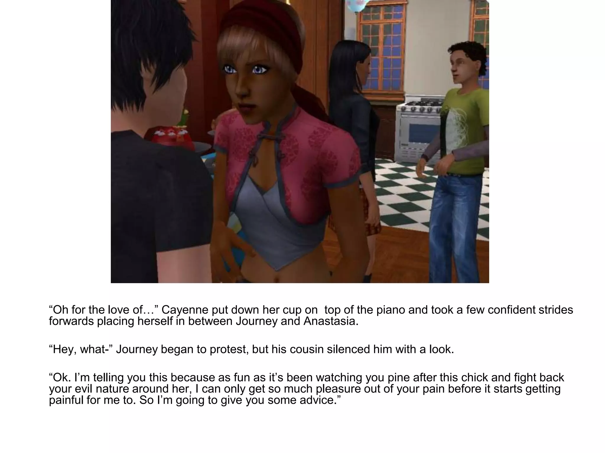 	“Oh for the love of…” Cayenne put down her cup on  top of the piano and took a few confident strides forwards placing herself in between Journey and Anastasia.	“Hey, what-” Journey began to protest, but his cousin silenced him with a look.	“Ok. I’m telling you this because as fun as it’s been watching you pine after this chick and fight back your evil nature around her, I can only get so much pleasure out of your pain before it starts getting painful for me to. So I’m going to give you some advice.”