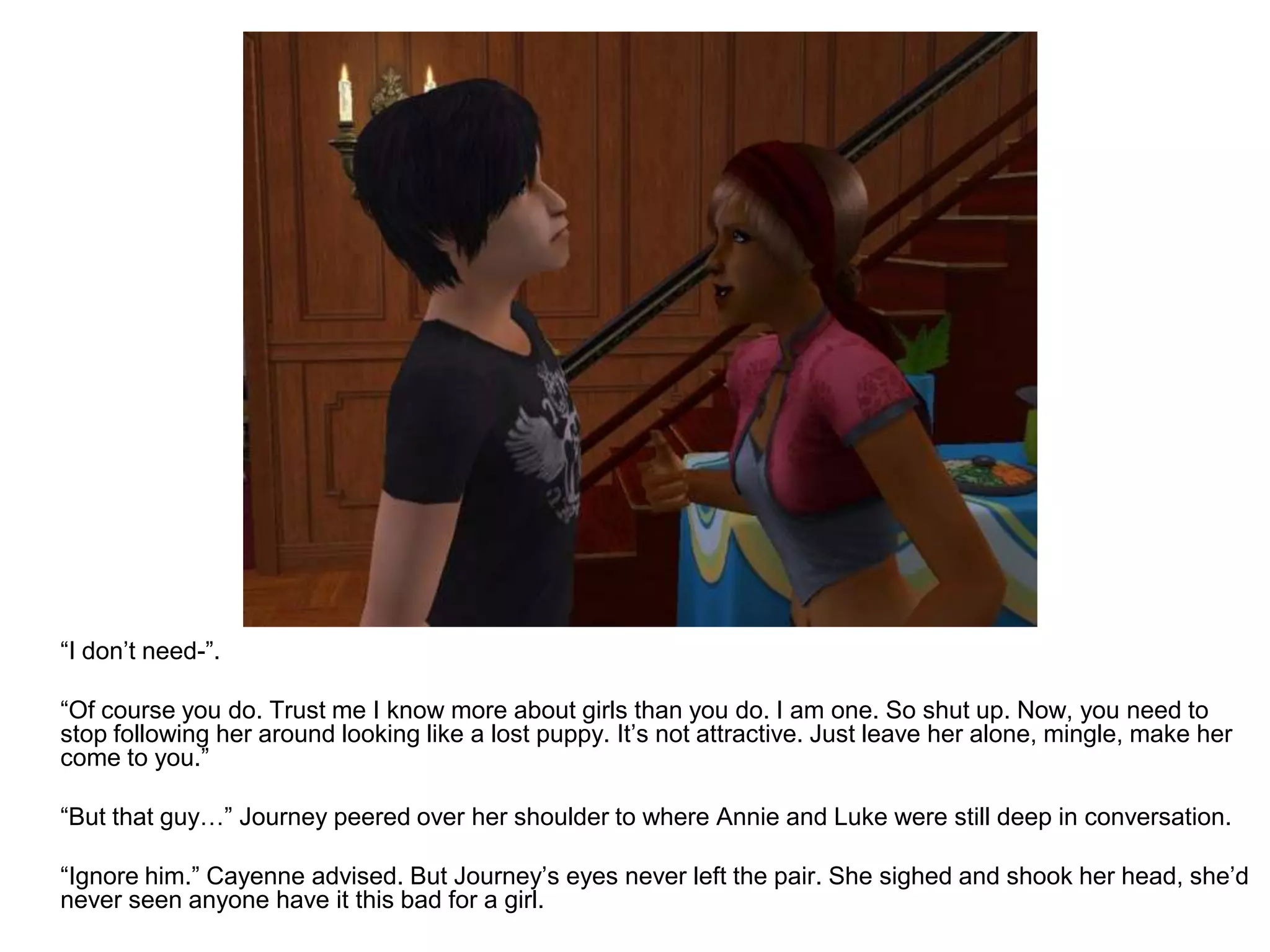 	“I don’t need-”.	“Of course you do. Trust me I know more about girls than you do. I am one. So shut up. Now, you need to stop following her around looking like a lost puppy. It’s not attractive. Just leave her alone, mingle, make her come to you.”	“But that guy…” Journey peered over her shoulder to where Annie and Luke were still deep in conversation.	“Ignore him.” Cayenne advised. But Journey’s eyes never left the pair. She sighed and shook her head, she’d never seen anyone have it this bad for a girl.