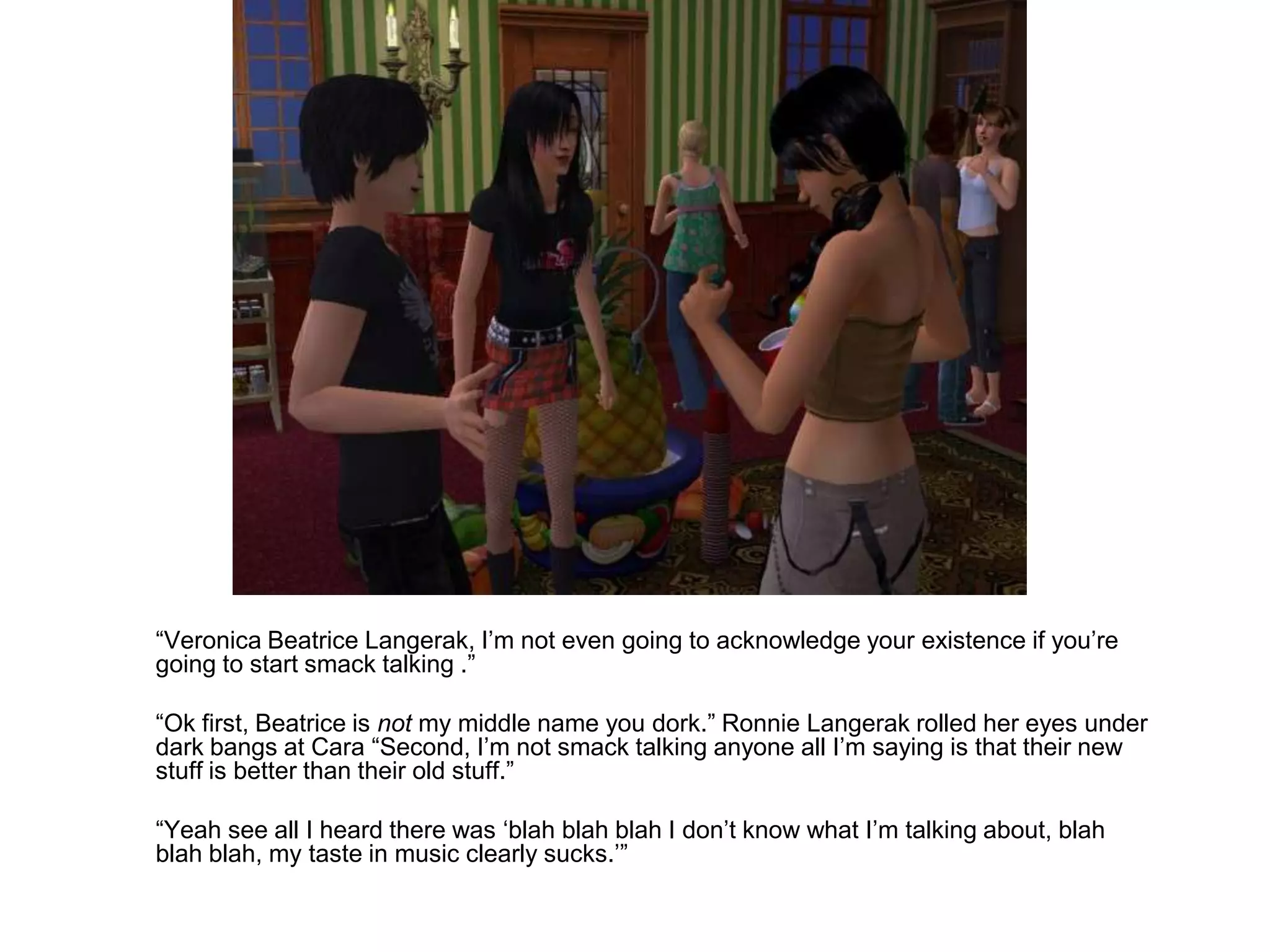 	“Veronica Beatrice Langerak, I’m not even going to acknowledge your existence if you’re going to start smack talking .”	“Ok first, Beatrice is not my middle name you dork.” Ronnie Langerak rolled her eyes under dark bangs at Cara “Second, I’m not smack talking anyone all I’m saying is that their new stuff is better than their old stuff.”	“Yeah see all I heard there was ‘blah blahblah I don’t know what I’m talking about, blah blahblah, my taste in music clearly sucks.’”
