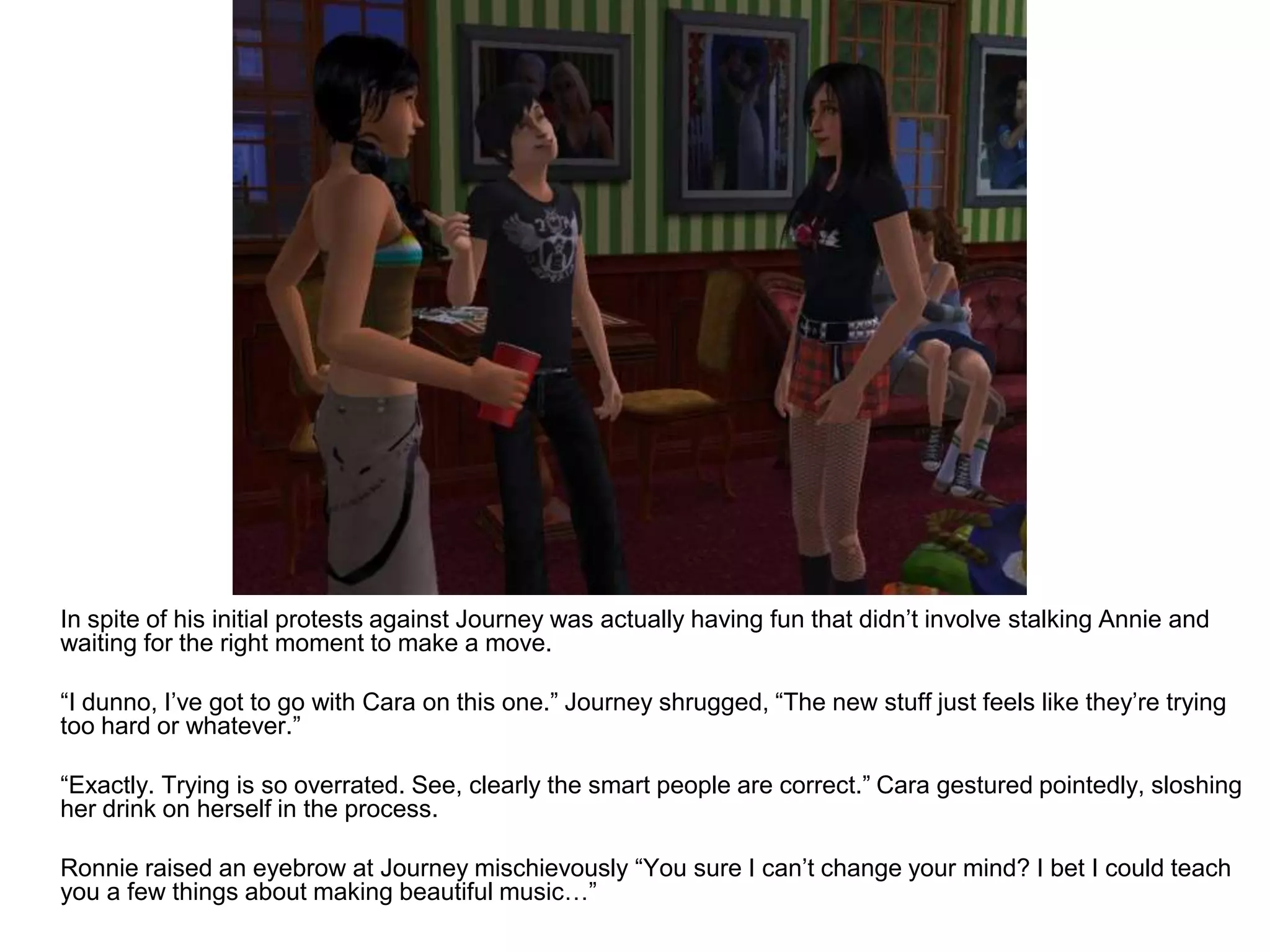 	In spite of his initial protests against Journey was actually having fun that didn’t involve stalking Annie and waiting for the right moment to make a move. 	“I dunno, I’ve got to go with Cara on this one.” Journey shrugged, “The new stuff just feels like they’re trying too hard or whatever.”	“Exactly. Trying is so overrated. See, clearly the smart people are correct.” Cara gestured pointedly, sloshing her drink on herself in the process.	Ronnie raised an eyebrow at Journey mischievously “You sure I can’t change your mind? I bet I could teach you a few things about making beautiful music…”
