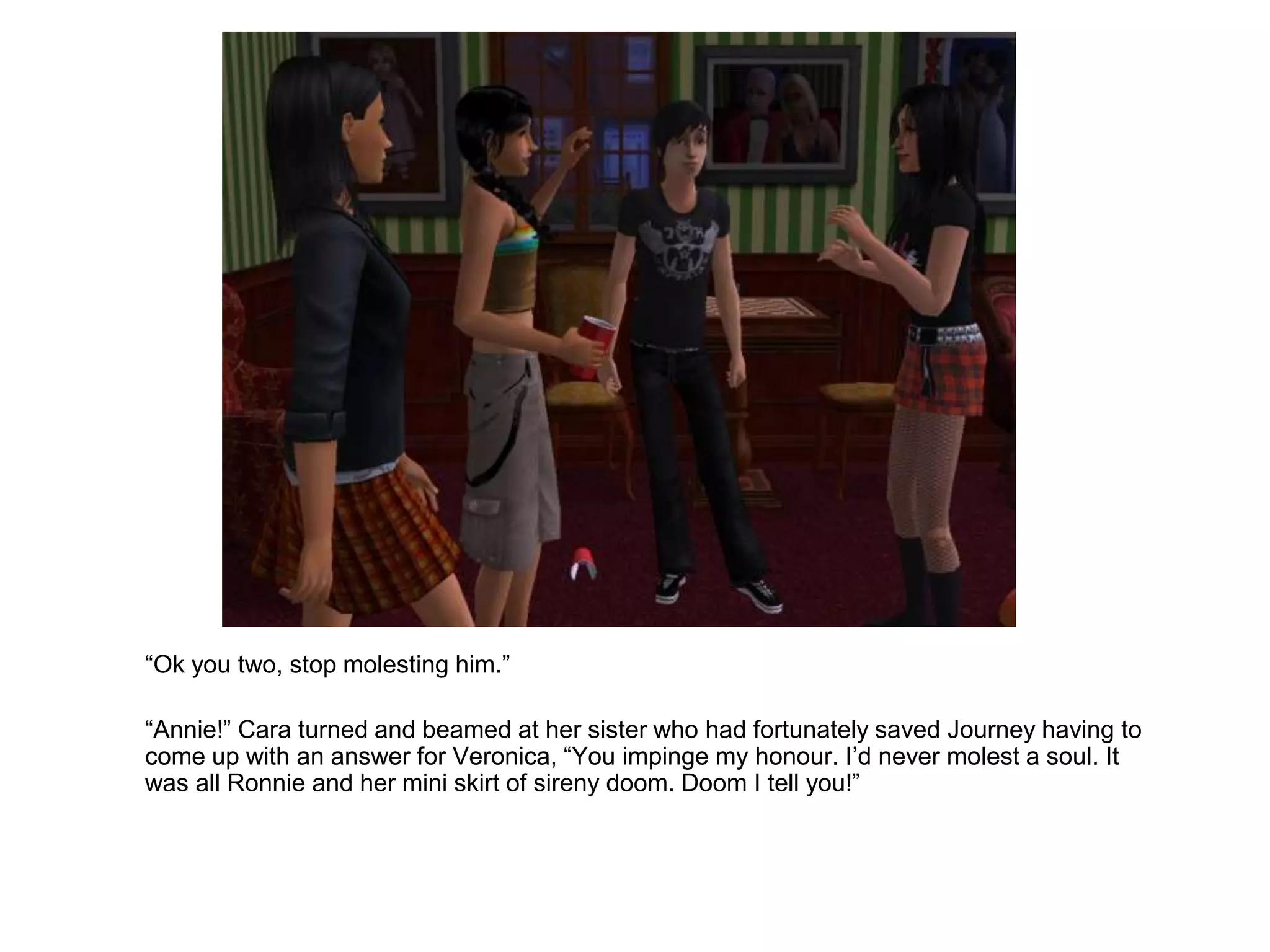 	“Ok you two, stop molesting him.”	“Annie!” Cara turned and beamed at her sister who had fortunately saved Journey having to come up with an answer for Veronica, “You impinge my honour. I’d never molest a soul. It was all Ronnie and her mini skirt of sireny doom. Doom I tell you!”