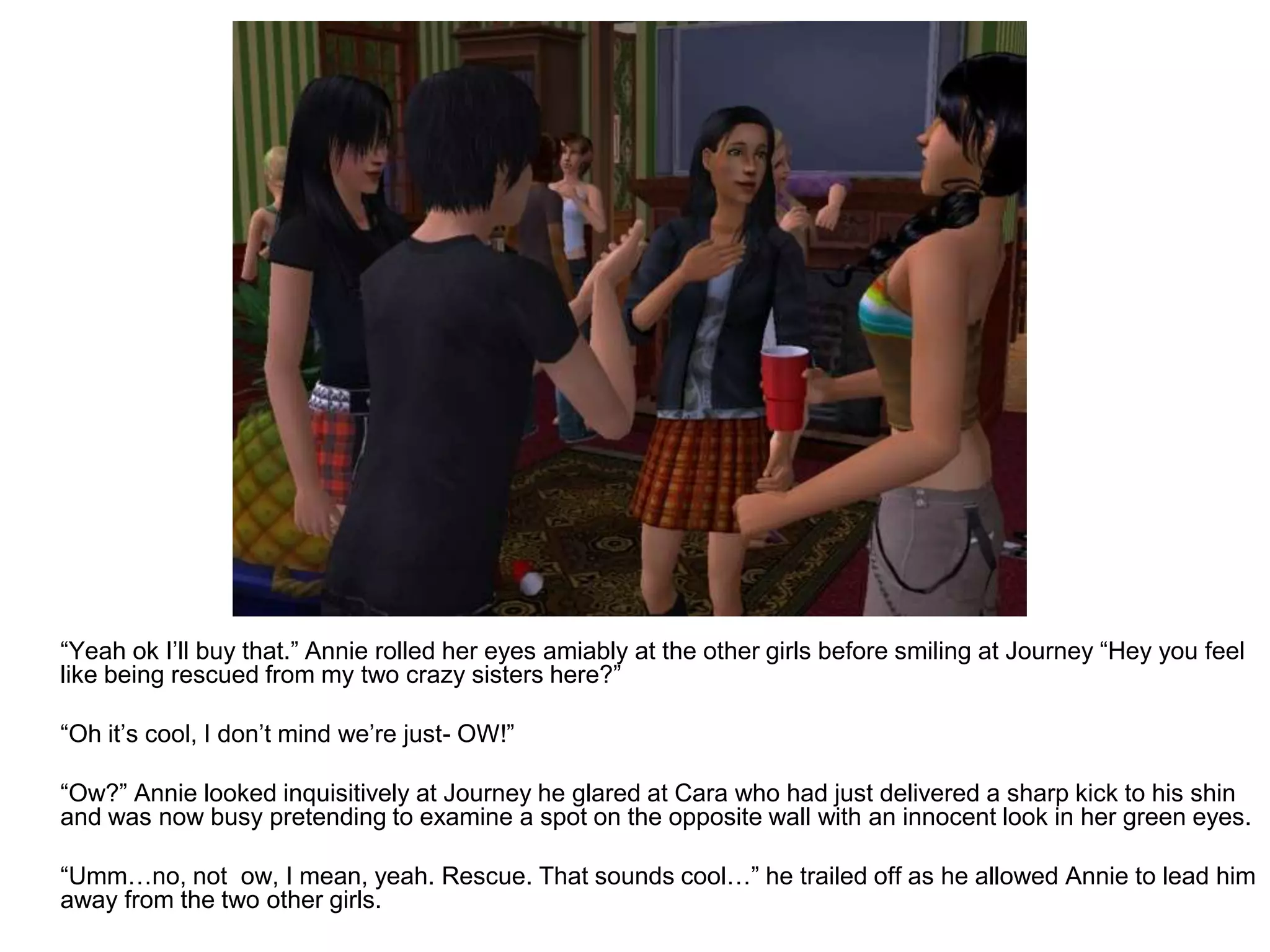 	“Yeah ok I’ll buy that.” Annie rolled her eyes amiably at the other girls before smiling at Journey “Hey you feel like being rescued from my two crazy sisters here?”	“Oh it’s cool, I don’t mind we’re just- OW!”	“Ow?” Annie looked inquisitively at Journey he glared at Cara who had just delivered a sharp kick to his shin and was now busy pretending to examine a spot on the opposite wall with an innocent look in her green eyes.	“Umm…no, not  ow, I mean, yeah. Rescue. That sounds cool…” he trailed off as he allowed Annie to lead him away from the two other girls. 