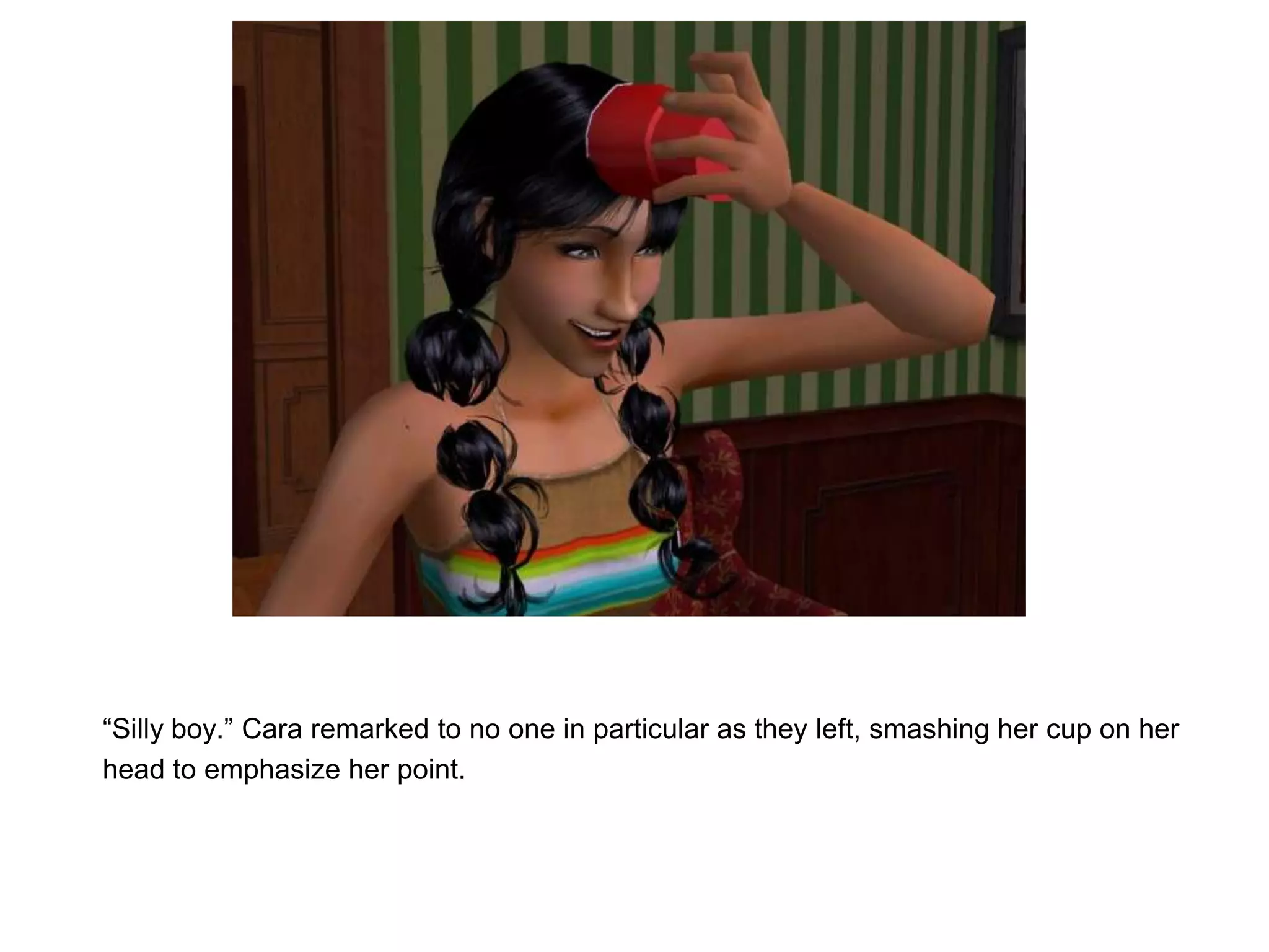 “Silly boy.” Cara remarked to no one in particular as they left, smashing her cup on her head to emphasize her point.