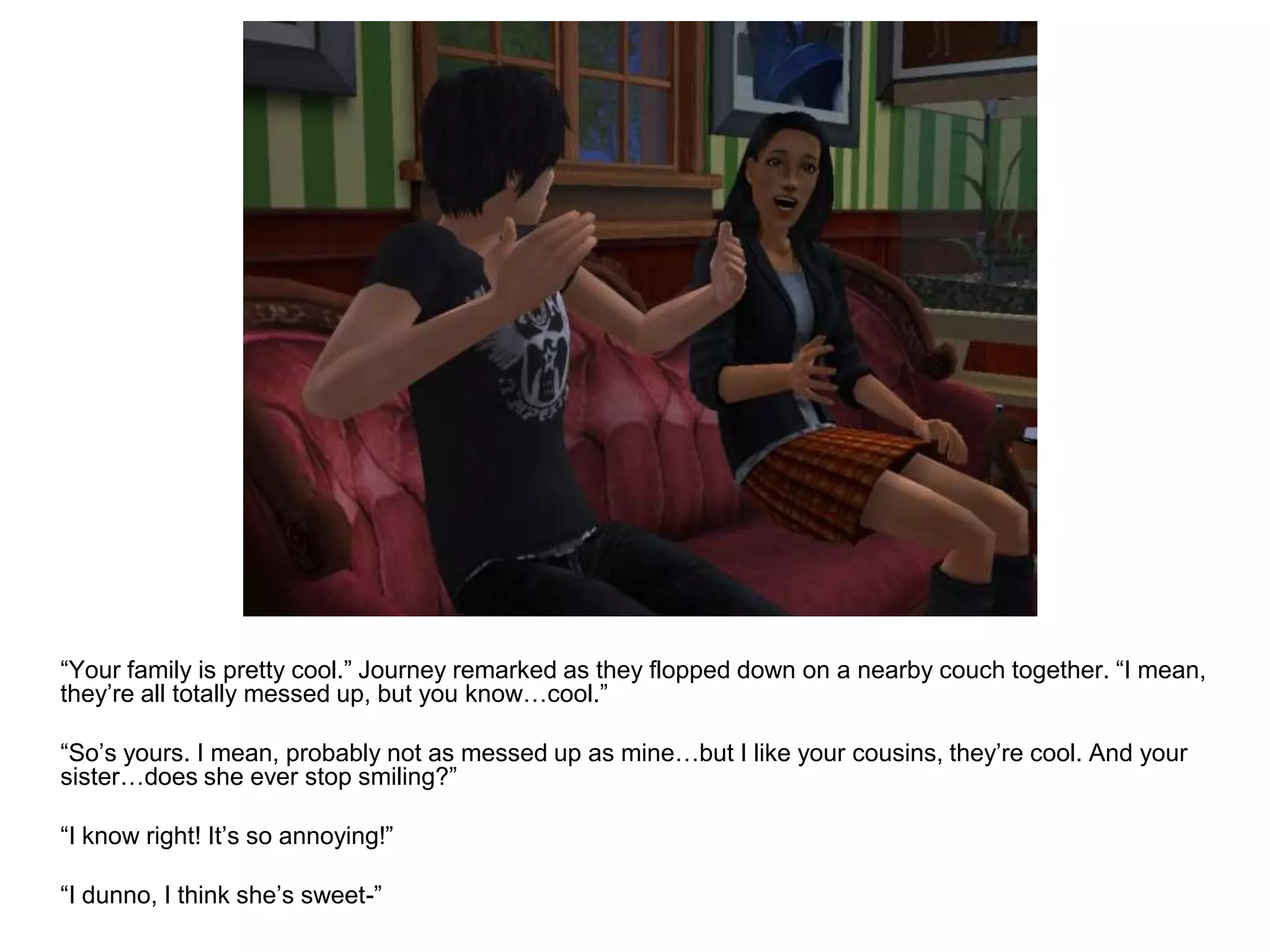 	“Your family is pretty cool.” Journey remarked as they flopped down on a nearby couch together. “I mean, they’re all totally messed up, but you know…cool.”	“So’s yours. I mean, probably not as messed up as mine…but I like your cousins, they’re cool. And your sister…does she ever stop smiling?”	“I know right! It’s so annoying!”	“I dunno, I think she’s sweet-”