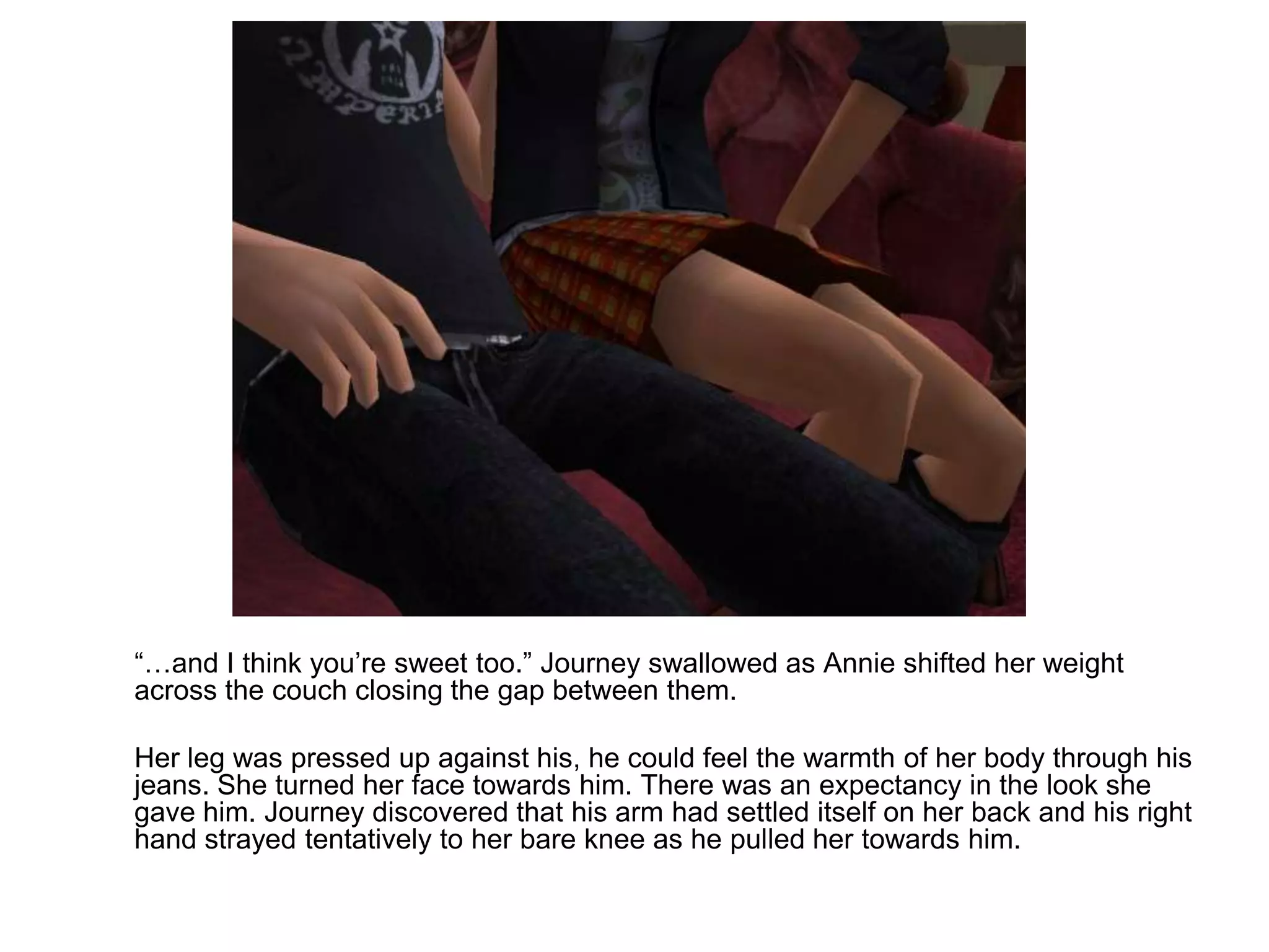 	“…and I think you’re sweet too.” Journey swallowed as Annie shifted her weight across the couch closing the gap between them.	Her leg was pressed up against his, he could feel the warmth of her body through his jeans. She turned her face towards him. There was an expectancy in the look she gave him. Journey discovered that his arm had settled itself on her back and his right hand strayed tentatively to her bare knee as he pulled her towards him.