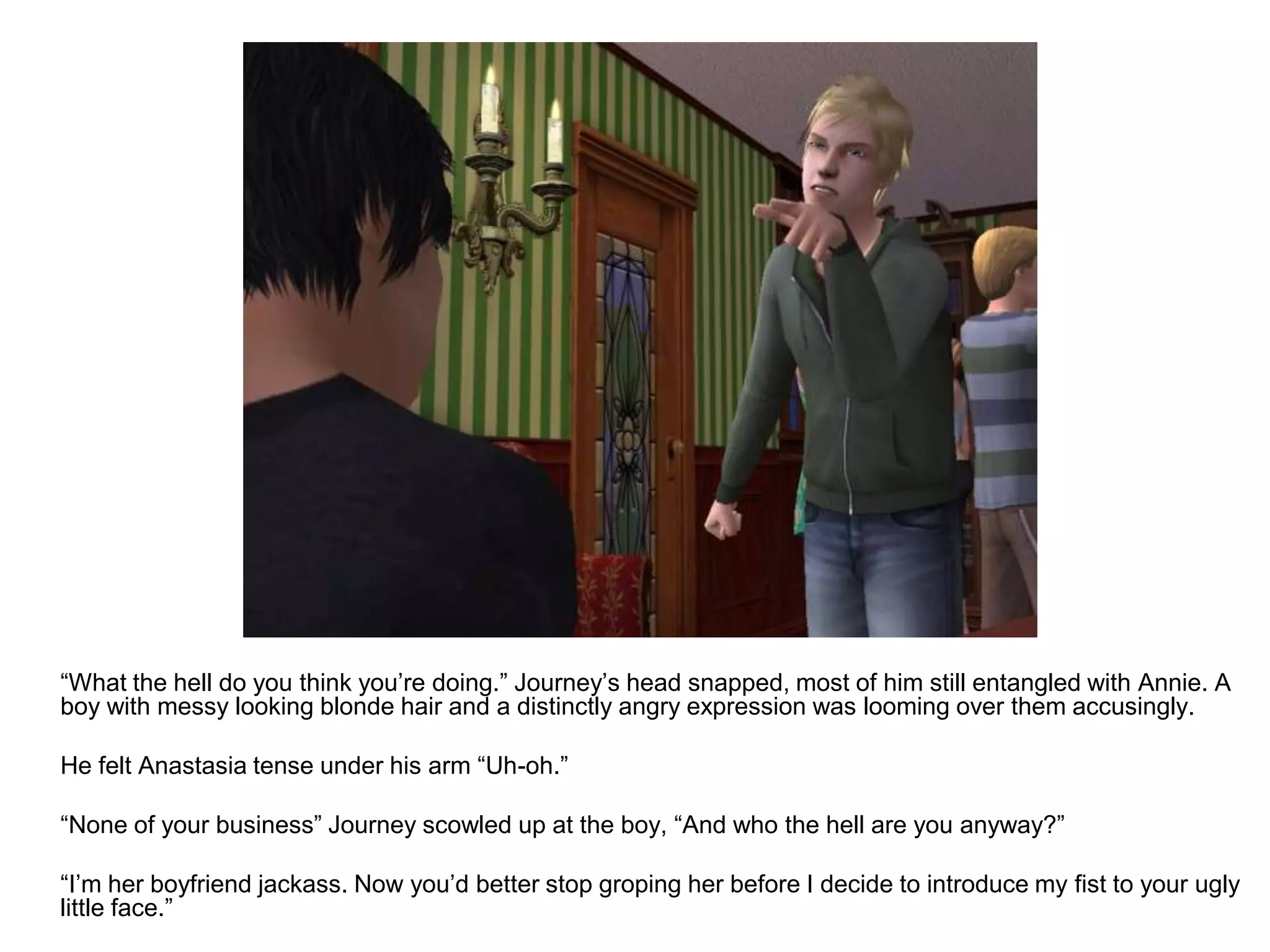 	“What the hell do you think you’re doing.” Journey’s head snapped, most of him still entangled with Annie. A boy with messy looking blonde hair and a distinctly angry expression was looming over them accusingly.	He felt Anastasia tense under his arm “Uh-oh.” 	“None of your business” Journey scowled up at the boy, “And who the hell are you anyway?”	“I’m her boyfriend jackass. Now you’d better stop groping her before I decide to introduce my fist to your ugly little face.”