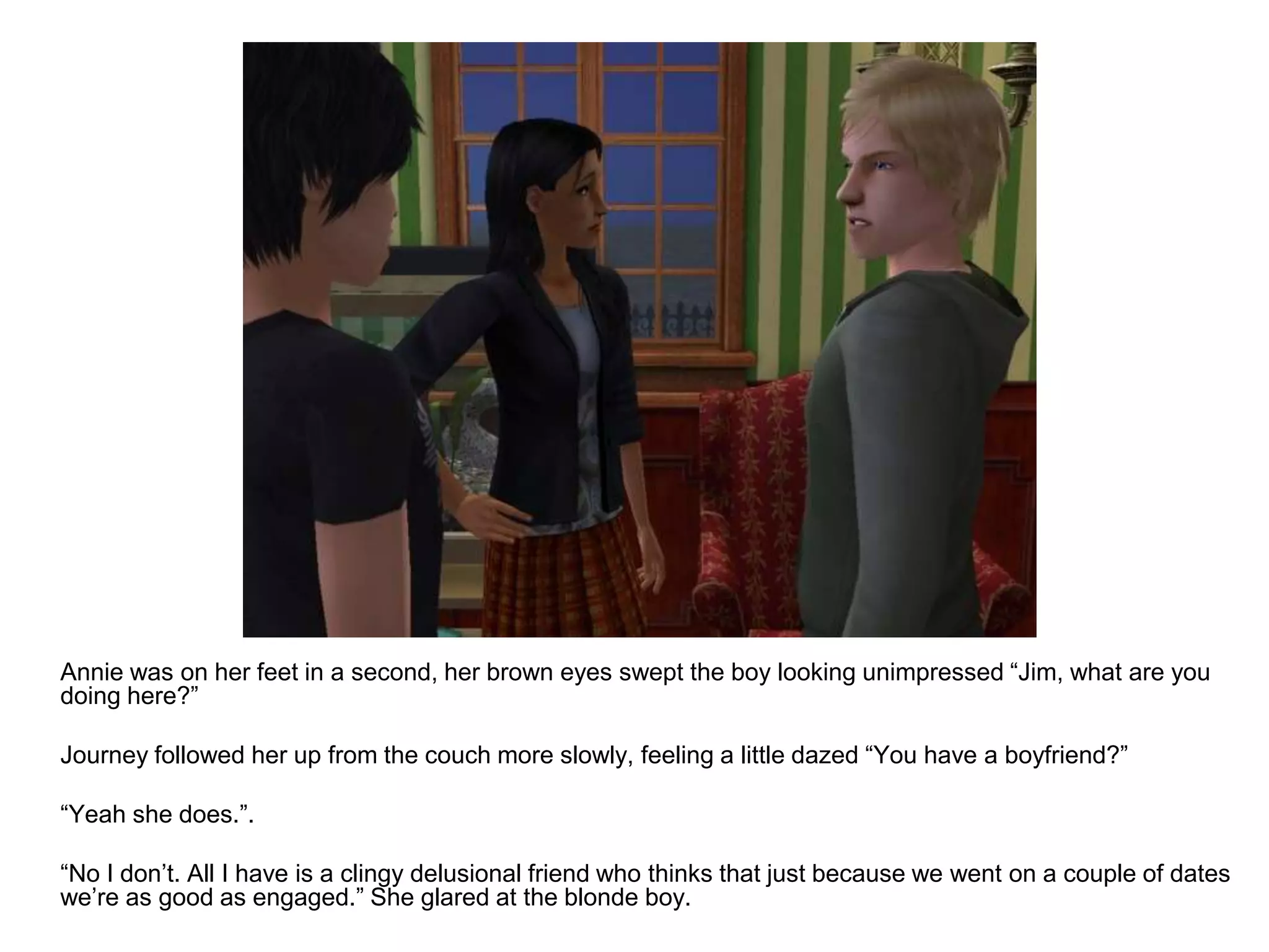 	Annie was on her feet in a second, her brown eyes swept the boy looking unimpressed “Jim, what are you doing here?”	Journey followed her up from the couch more slowly, feeling a little dazed “You have a boyfriend?”	“Yeah she does.”.	“No I don’t. All I have is a clingy delusional friend who thinks that just because we went on a couple of dates we’re as good as engaged.” She glared at the blonde boy.