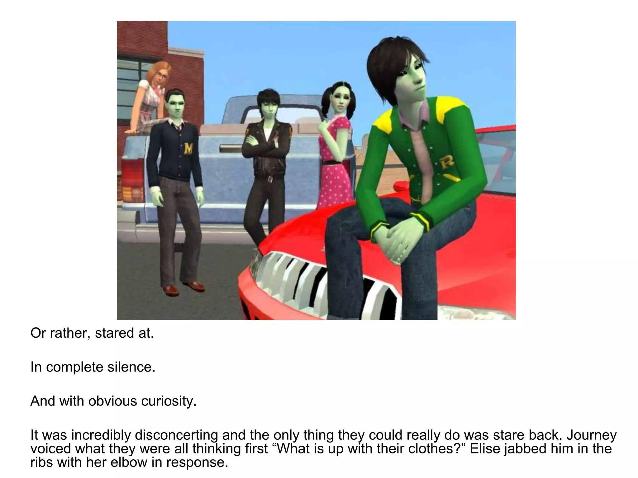 	Or rather, stared at.	In complete silence.	And with obvious curiosity.	It was incredibly disconcerting and the only thing they could really do was stare back. Journey voiced what they were all thinking first “What is up with their clothes?” Elise jabbed him in the ribs with her elbow in response.