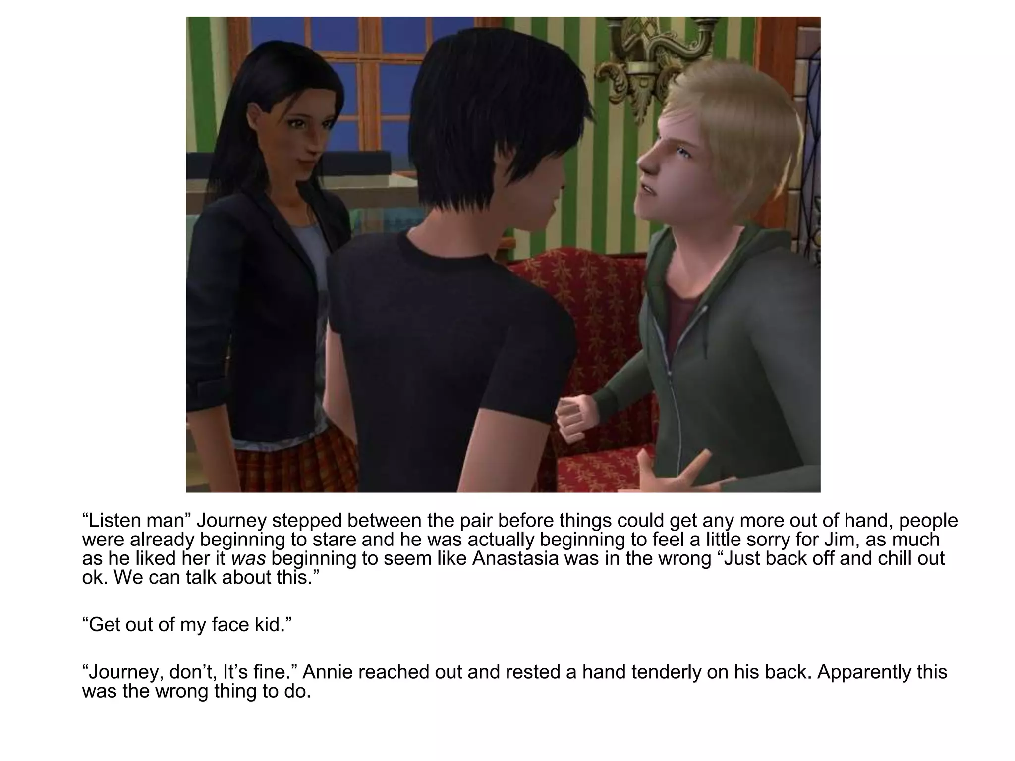 	“Listen man” Journey stepped between the pair before things could get any more out of hand, people were already beginning to stare and he was actually beginning to feel a little sorry for Jim, as much as he liked her it was beginning to seem like Anastasia was in the wrong “Just back off and chill out ok. We can talk about this.”	“Get out of my face kid.”	“Journey, don’t, It’s fine.” Annie reached out and rested a hand tenderly on his back. Apparently this was the wrong thing to do.
