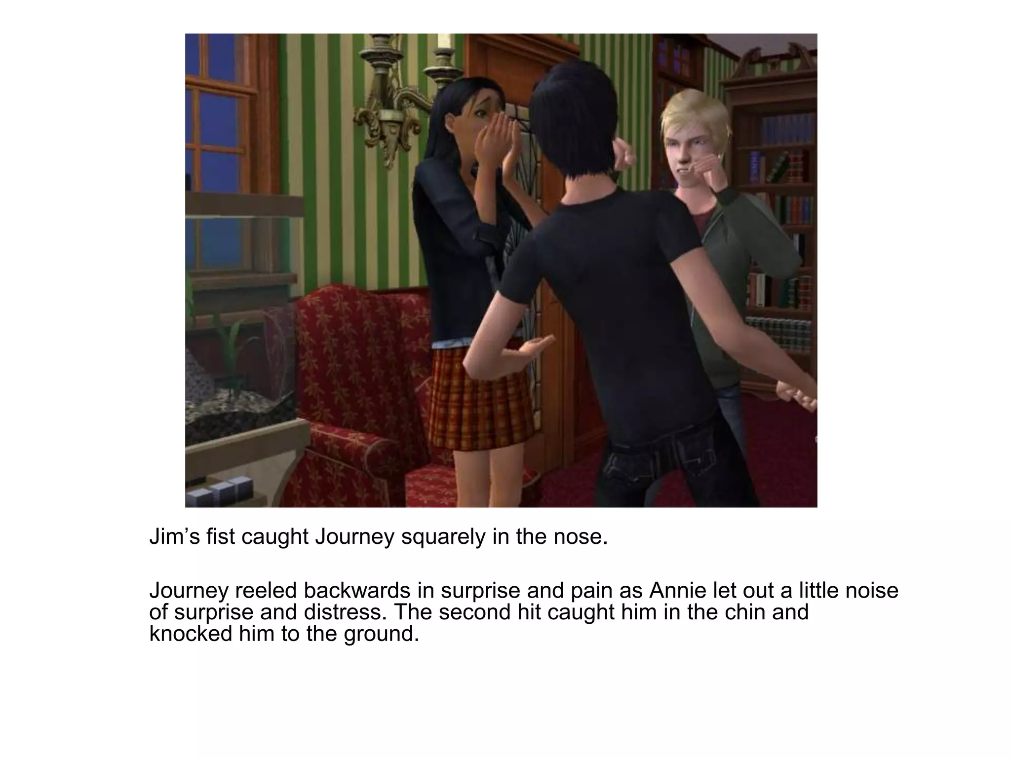 	Jim’s fist caught Journey squarely in the nose.	Journey reeled backwards in surprise and pain as Annie let out a little noise of surprise and distress. The second hit caught him in the chin and knocked him to the ground.