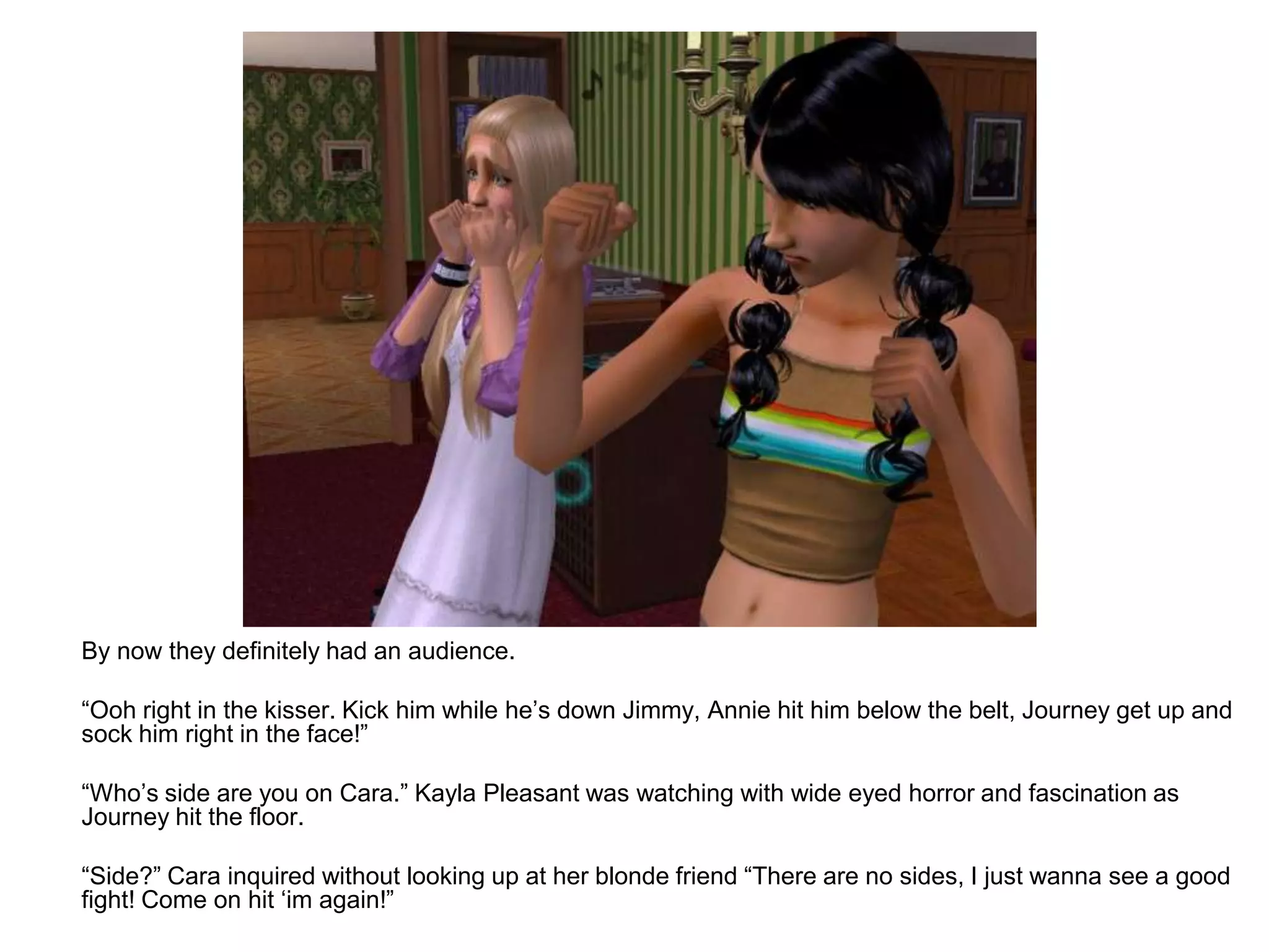 	By now they definitely had an audience.	“Ooh right in the kisser. Kick him while he’s down Jimmy, Annie hit him below the belt, Journey get up and sock him right in the face!”	“Who’s side are you on Cara.” Kayla Pleasant was watching with wide eyed horror and fascination as Journey hit the floor.	“Side?” Cara inquired without looking up at her blonde friend “There are no sides, I just wanna see a good fight! Come on hit ‘im again!”