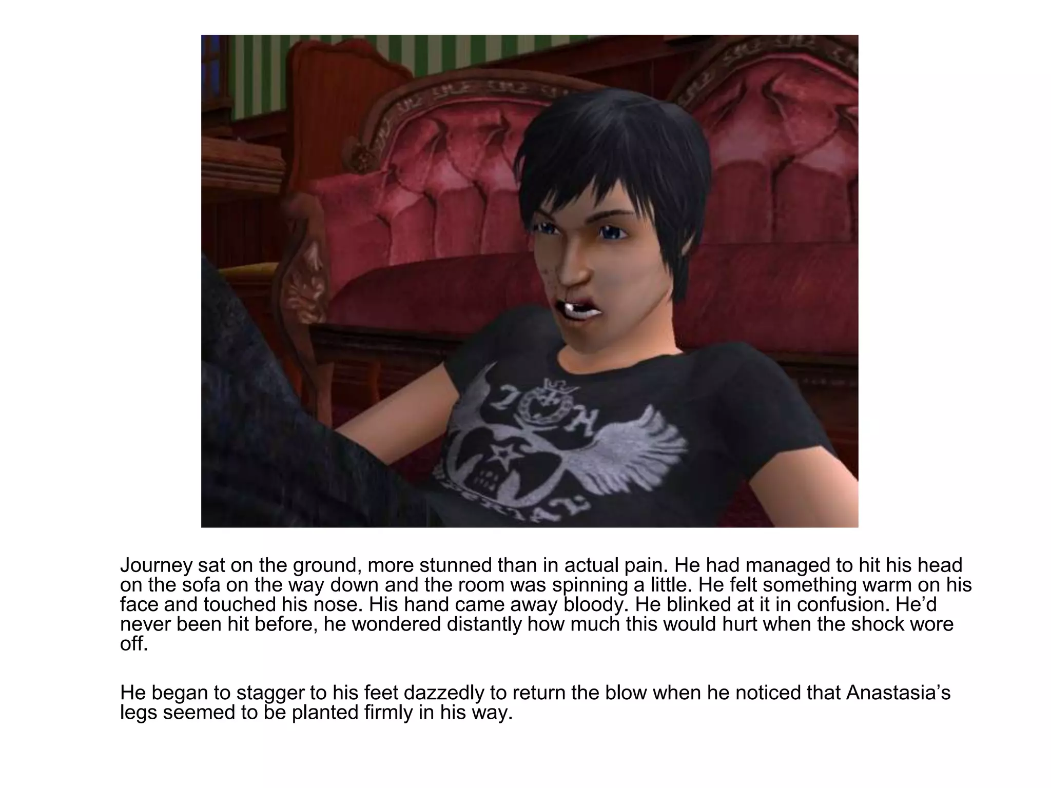 	Journey sat on the ground, more stunned than in actual pain. He had managed to hit his head on the sofa on the way down and the room was spinning a little. He felt something warm on his face and touched his nose. His hand came away bloody. He blinked at it in confusion. He’d never been hit before, he wondered distantly how much this would hurt when the shock wore off.	He began to stagger to his feet dazzedly to return the blow when he noticed that Anastasia’s legs seemed to be planted firmly in his way.