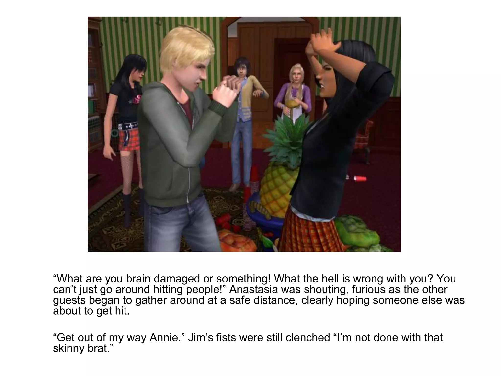 	“What are you brain damaged or something! What the hell is wrong with you? You can’t just go around hitting people!” Anastasia was shouting, furious as the other guests began to gather around at a safe distance, clearly hoping someone else was about to get hit.	“Get out of my way Annie.” Jim’s fists were still clenched “I’m not done with that skinny brat.”