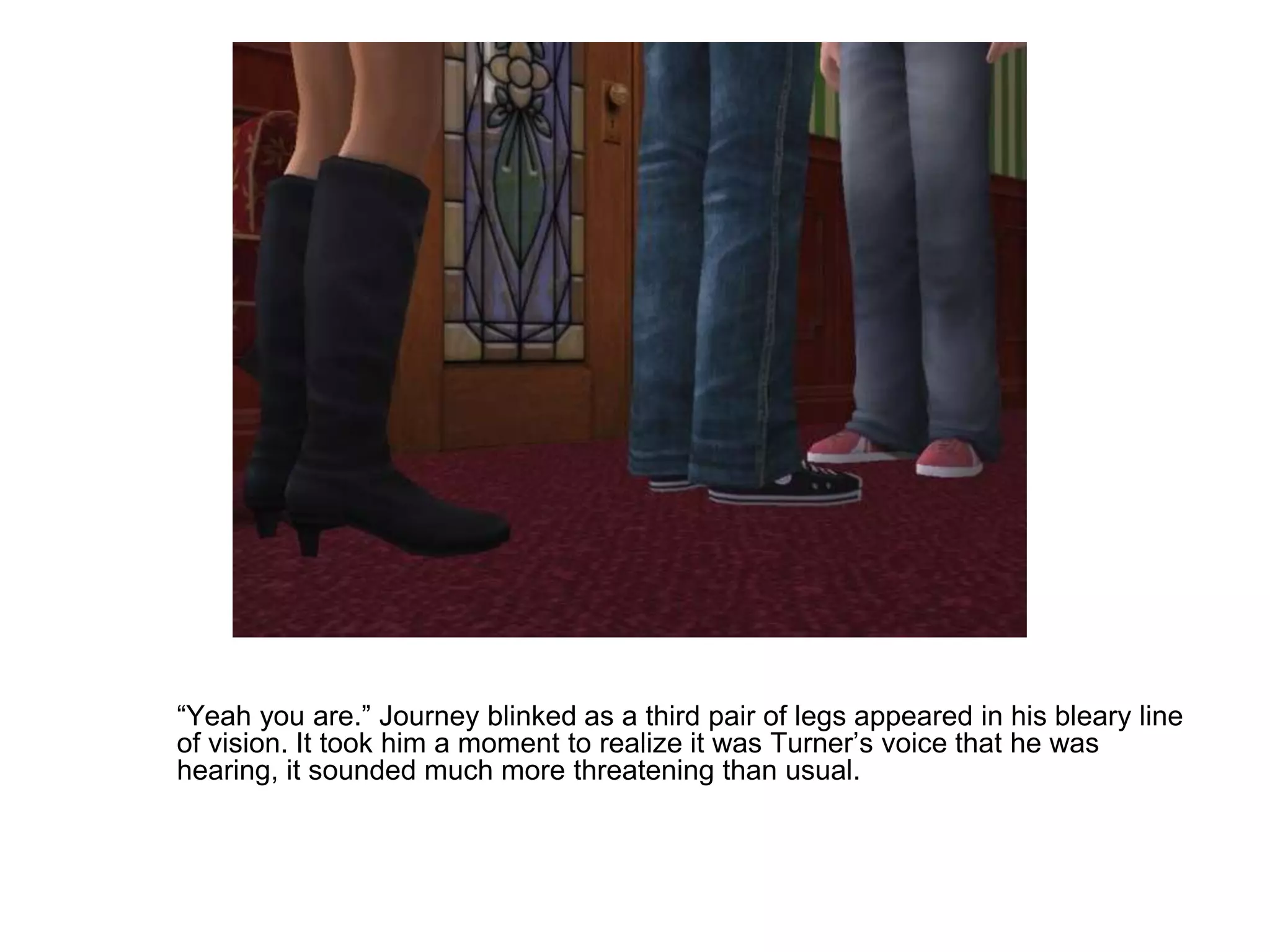 	“Yeah you are.” Journey blinked as a third pair of legs appeared in his bleary line of vision. It took him a moment to realize it was Turner’s voice that he was hearing, it sounded much more threatening than usual.