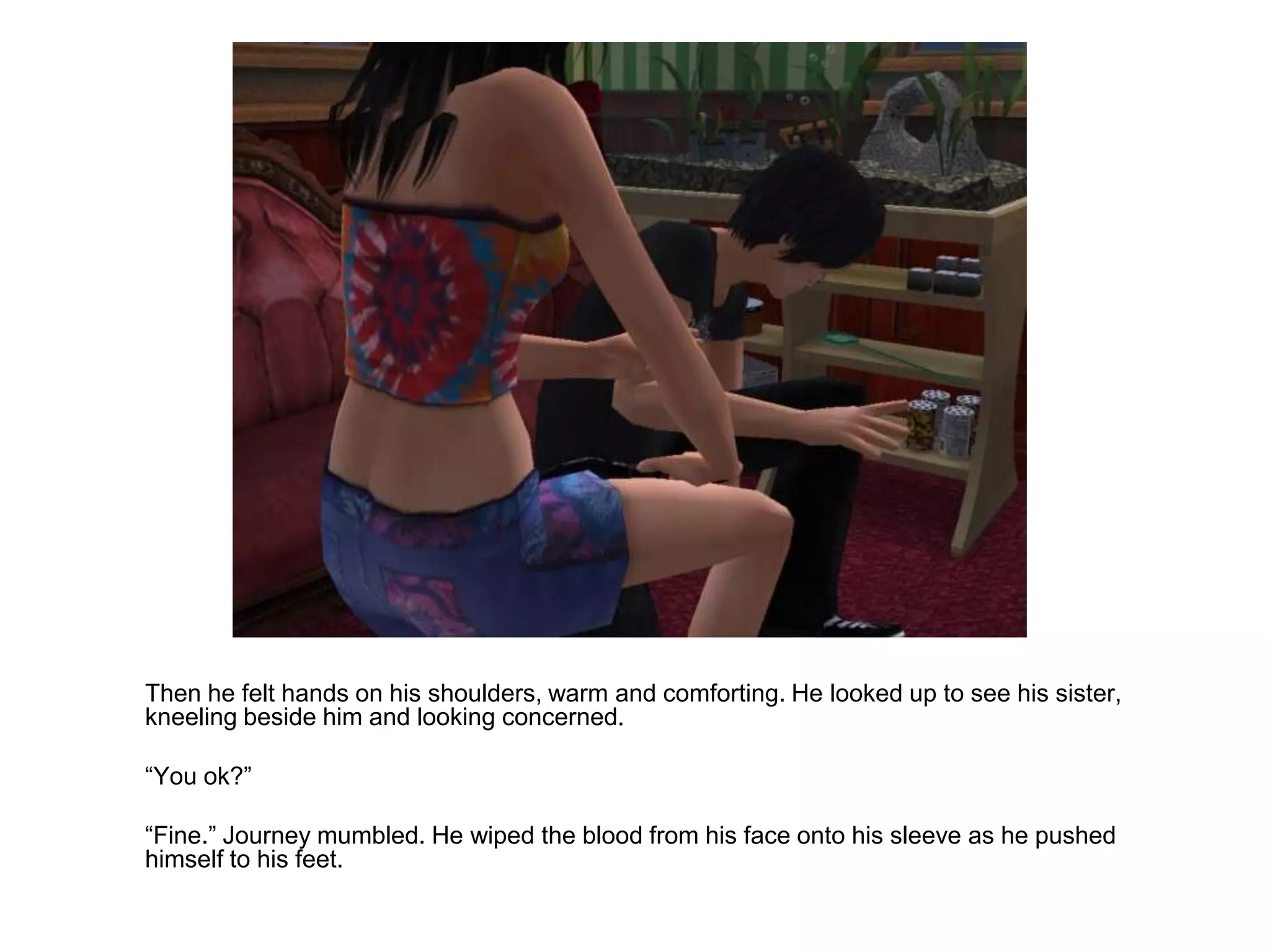 	Then he felt hands on his shoulders, warm and comforting. He looked up to see his sister, kneeling beside him and looking concerned.	“You ok?”	“Fine.” Journey mumbled. He wiped the blood from his face onto his sleeve as he pushed himself to his feet.