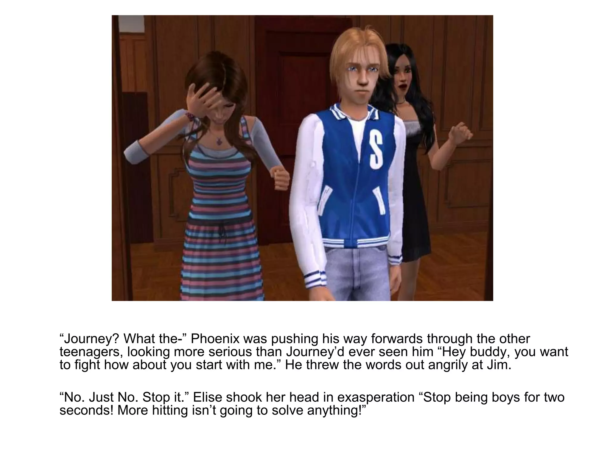 	“Journey? What the-” Phoenix was pushing his way forwards through the other teenagers, looking more serious than Journey’d ever seen him “Hey buddy, you want to fight how about you start with me.” He threw the words out angrily at Jim.	“No. Just No. Stop it.” Elise shook her head in exasperation “Stop being boys for two seconds! More hitting isn’t going to solve anything!” 
