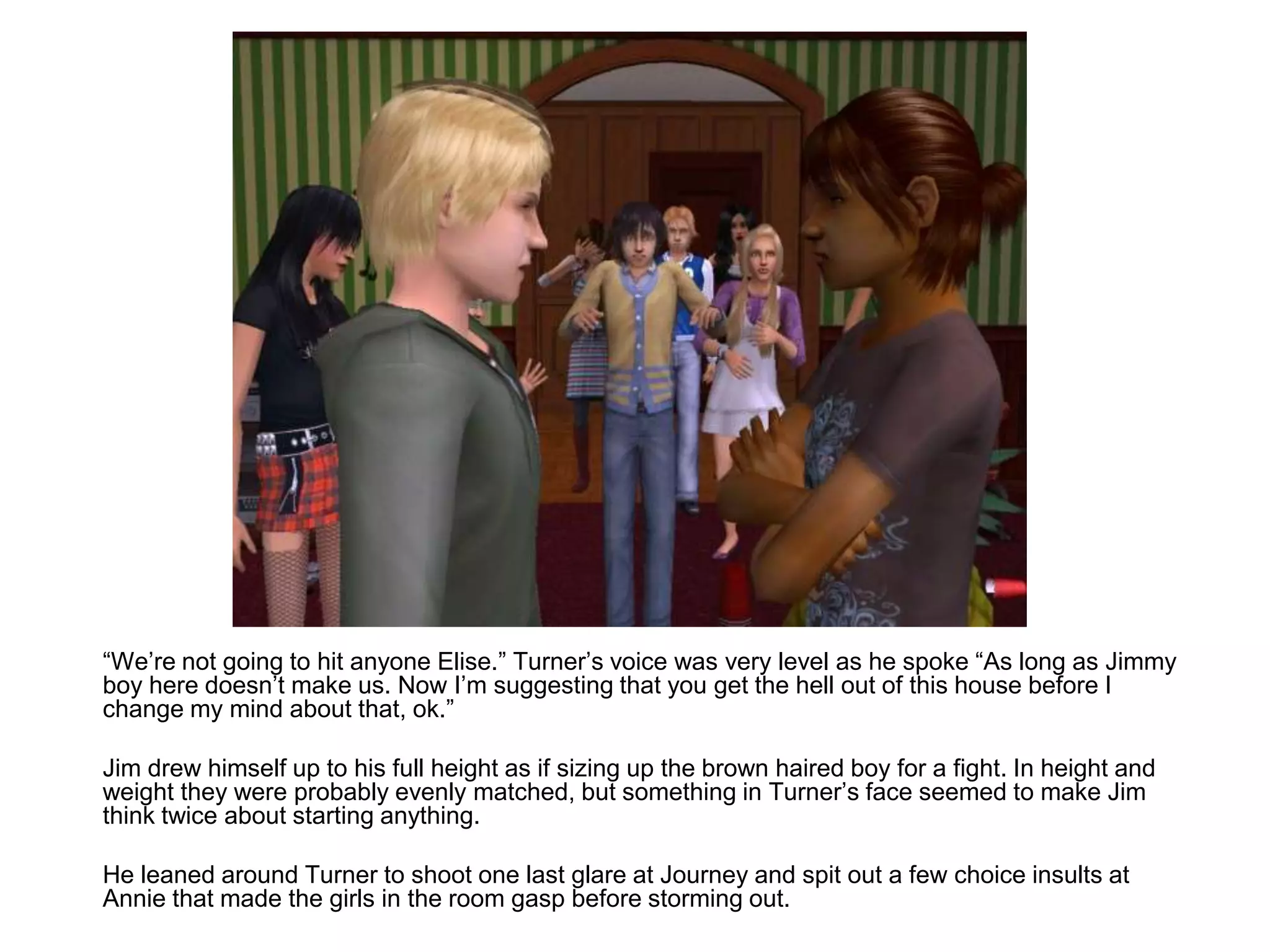 	“We’re not going to hit anyone Elise.” Turner’s voice was very level as he spoke “As long as Jimmy boy here doesn’t make us. Now I’m suggesting that you get the hell out of this house before I change my mind about that, ok.”	Jim drew himself up to his full height as if sizing up the brown haired boy for a fight. In height and weight they were probably evenly matched, but something in Turner’s face seemed to make Jim think twice about starting anything.	He leaned around Turner to shoot one last glare at Journey and spit out a few choice insults at Annie that made the girls in the room gasp before storming out.