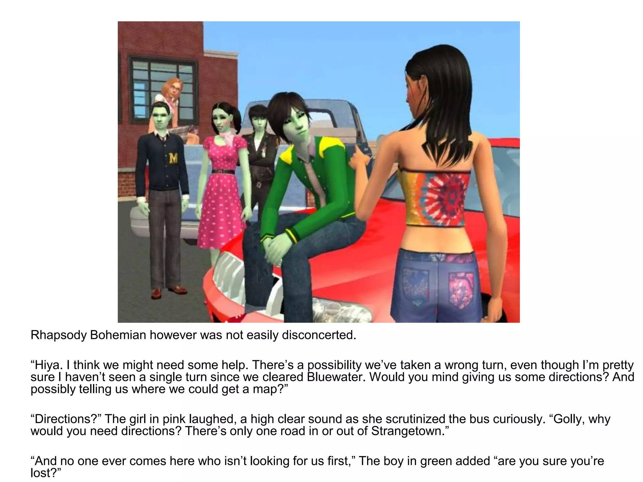 	Rhapsody Bohemian however was not easily disconcerted. 	“Hiya. I think we might need some help. There’s a possibility we’ve taken a wrong turn, even though I’m pretty sure I haven’t seen a single turn since we cleared Bluewater. Would you mind giving us some directions? And possibly telling us where we could get a map?”	“Directions?” The girl in pink laughed, a high clear sound as she scrutinized the bus curiously. “Golly, why would you need directions? There’s only one road in or out of Strangetown.”	“And no one ever comes here who isn’t looking for us first,” The boy in green added “are you sure you’re lost?”
