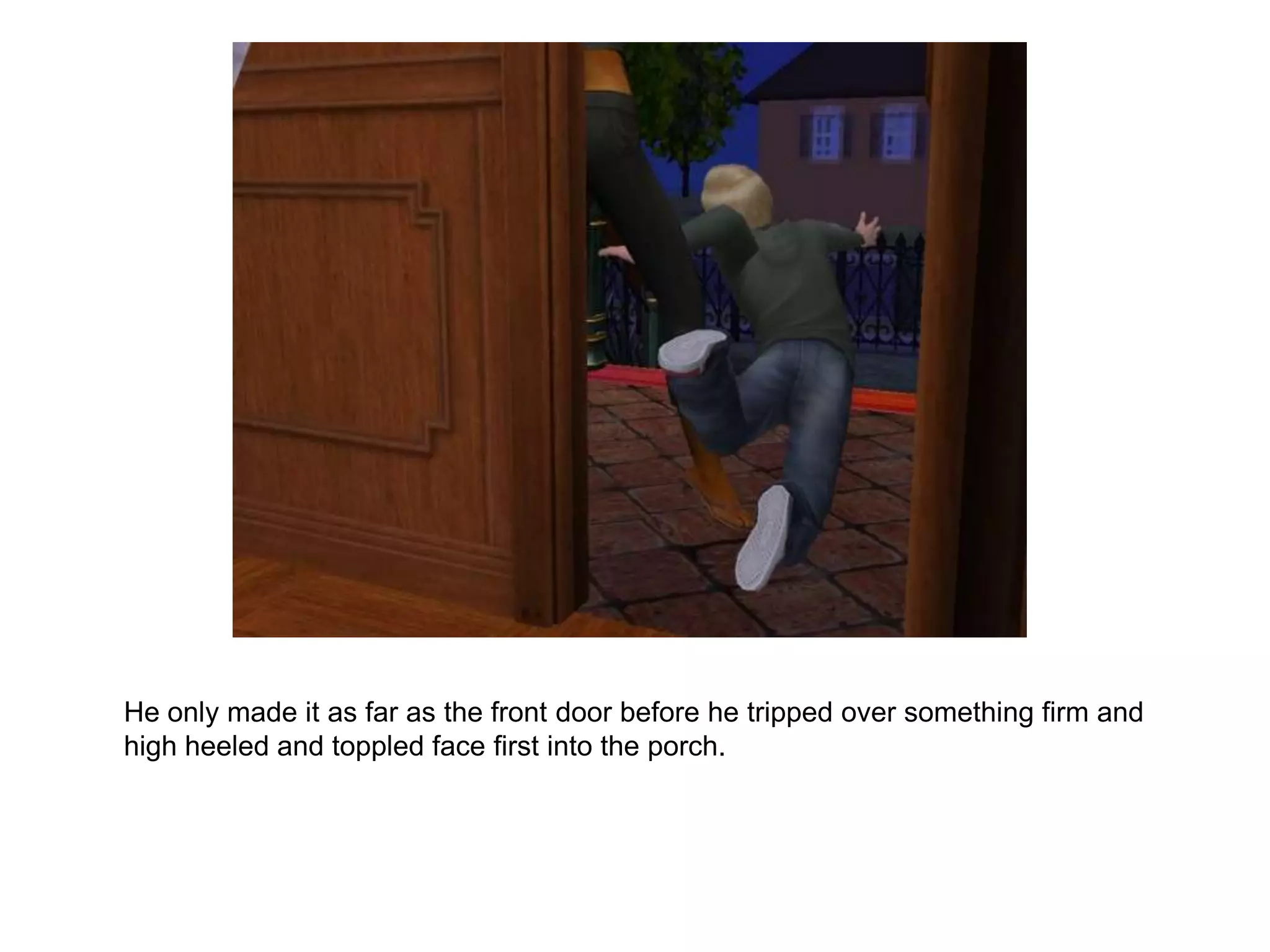 	He only made it as far as the front door before he tripped over something firm and high heeled and toppled face first into the porch.