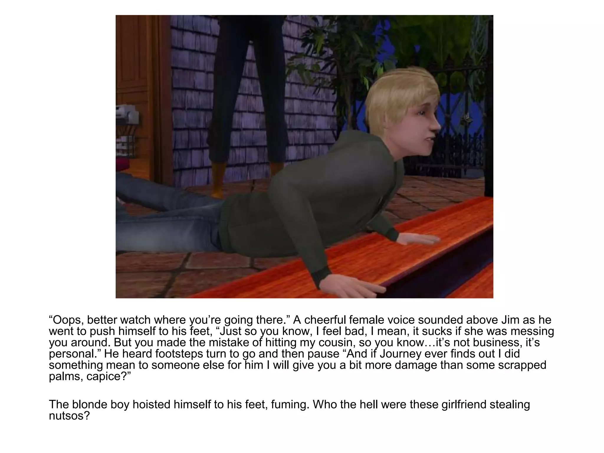 	“Oops, better watch where you’re going there.” A cheerful female voice sounded above Jim as he went to push himself to his feet, “Just so you know, I feel bad, I mean, it sucks if she was messing you around. But you made the mistake of hitting my cousin, so you know…it’s not business, it’s personal.” He heard footsteps turn to go and then pause “And if Journey ever finds out I did something mean to someone else for him I will give you a bit more damage than some scrapped palms, capice?”	The blonde boy hoisted himself to his feet, fuming. Who the hell were these girlfriend stealing nutsos?