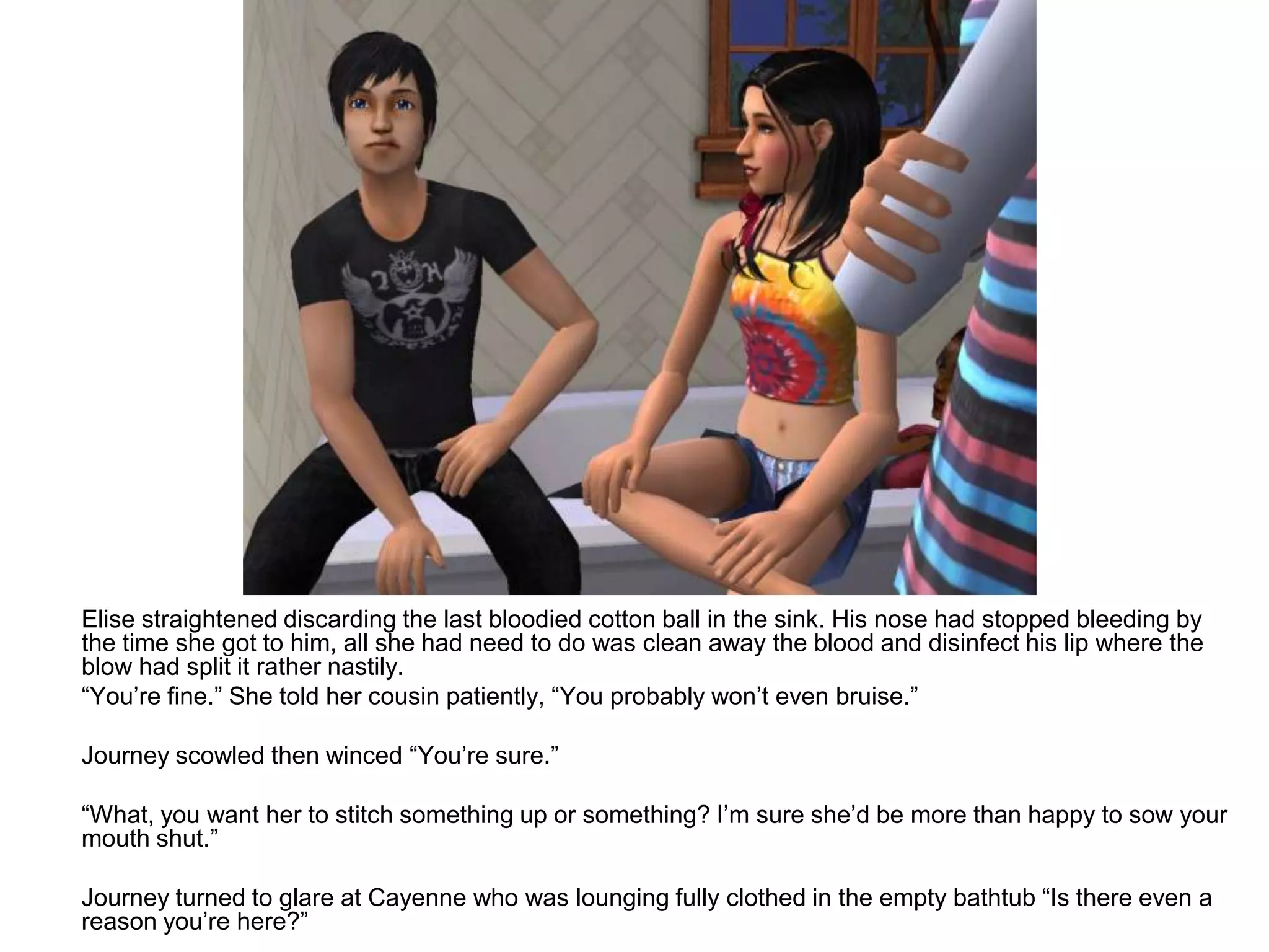 	Elise straightened discarding the last bloodied cotton ball in the sink. His nose had stopped bleeding by the time she got to him, all she had need to do was clean away the blood and disinfect his lip where the blow had split it rather nastily.	“You’re fine.” She told her cousin patiently, “You probably won’t even bruise.”	Journey scowled then winced “You’re sure.”	“What, you want her to stitch something up or something? I’m sure she’d be more than happy to sow your mouth shut.”	Journey turned to glare at Cayenne who was lounging fully clothed in the empty bathtub “Is there even a reason you’re here?”