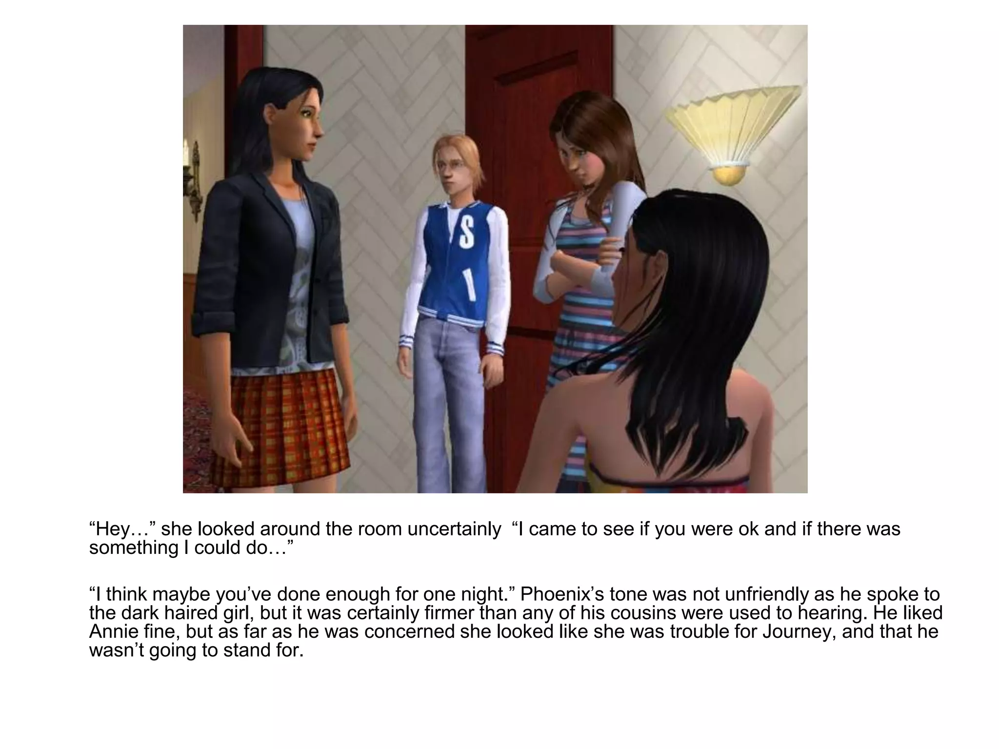 	“Hey…” she looked around the room uncertainly  “I came to see if you were ok and if there was something I could do…”	“I think maybe you’ve done enough for one night.” Phoenix’s tone was not unfriendly as he spoke to the dark haired girl, but it was certainly firmer than any of his cousins were used to hearing. He liked Annie fine, but as far as he was concerned she looked like she was trouble for Journey, and that he wasn’t going to stand for.
