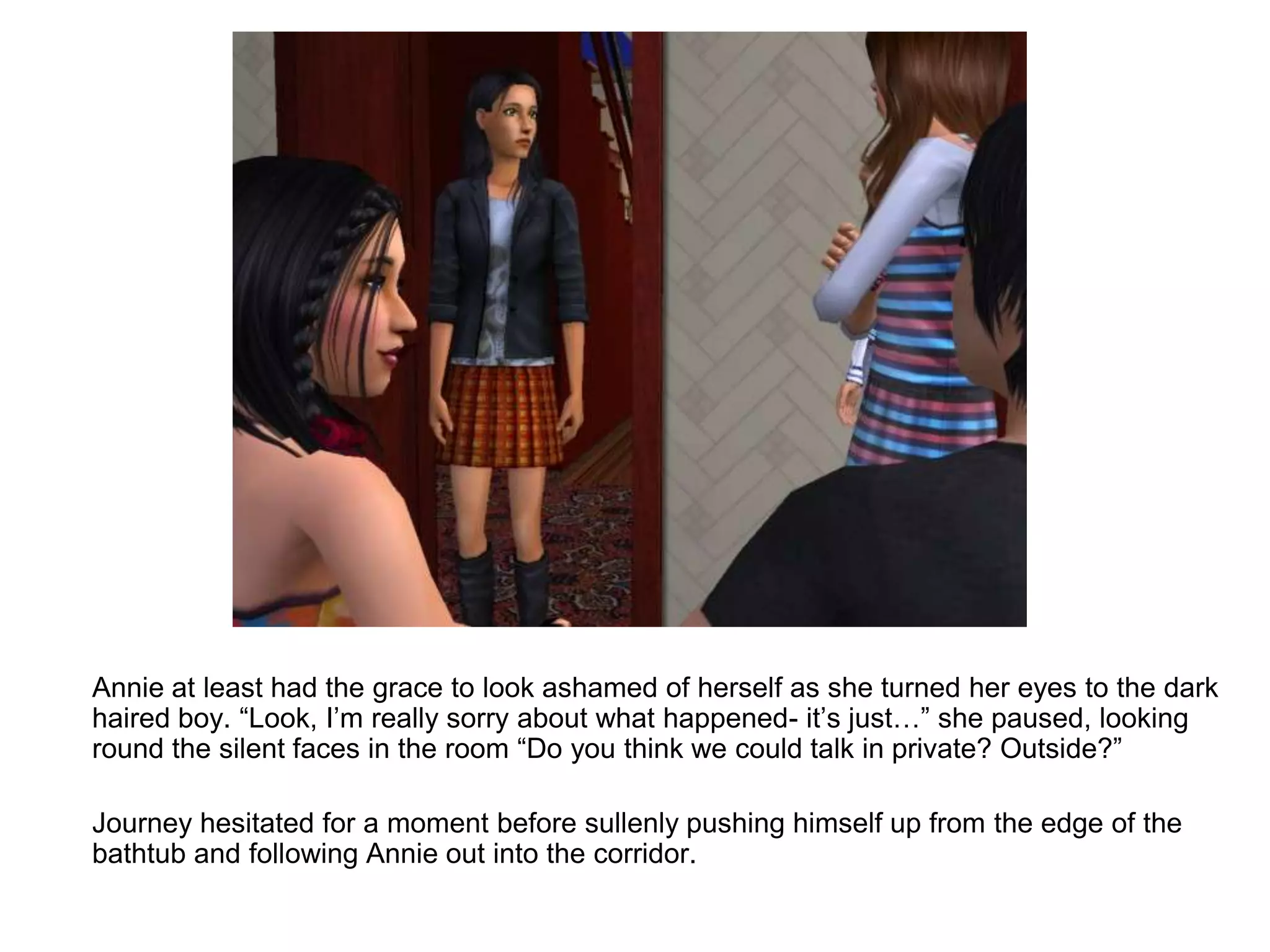 	Annie at least had the grace to look ashamed of herself as she turned her eyes to the dark haired boy. “Look, I’m really sorry about what happened- it’s just…” she paused, looking round the silent faces in the room “Do you think we could talk in private? Outside?”	Journey hesitated for a moment before sullenly pushing himself up from the edge of the bathtub and following Annie out into the corridor.