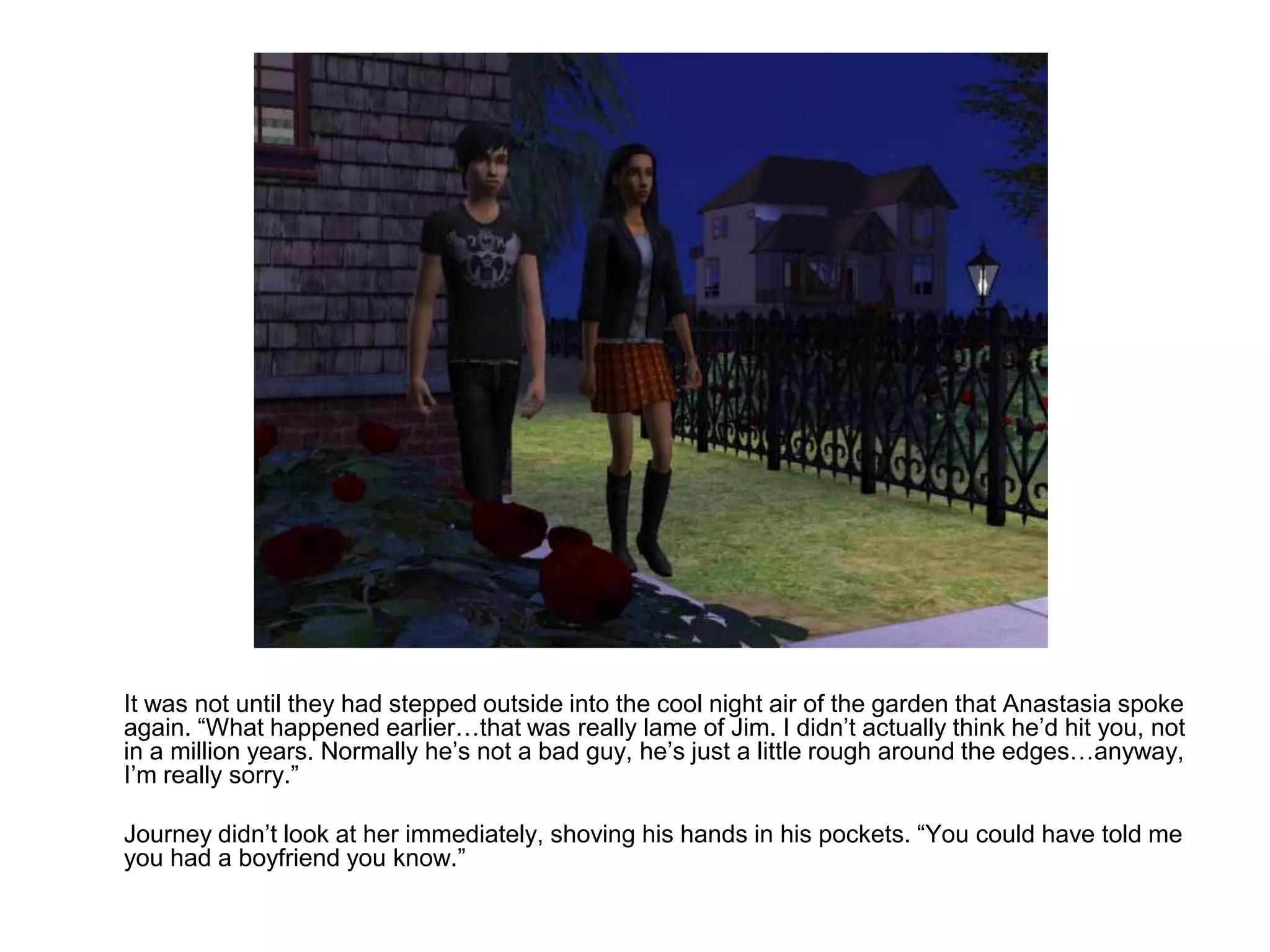 	It was not until they had stepped outside into the cool night air of the garden that Anastasia spoke again. “What happened earlier…that was really lame of Jim. I didn’t actually think he’d hit you, not in a million years. Normally he’s not a bad guy, he’s just a little rough around the edges…anyway, I’m really sorry.”	Journey didn’t look at her immediately, shoving his hands in his pockets. “You could have told me you had a boyfriend you know.”