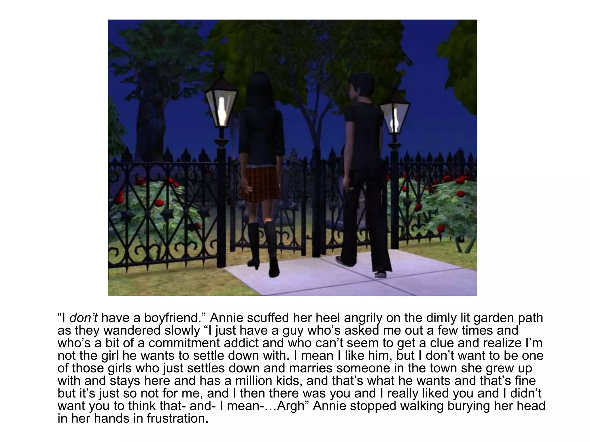 	“I don’t have a boyfriend.” Annie scuffed her heel angrily on the dimly lit garden path as they wandered slowly “I just have a guy who’s asked me out a few times and who’s a bit of a commitment addict and who can’t seem to get a clue and realize I’m not the girl he wants to settle down with. I mean I like him, but I don’t want to be one of those girls who just settles down and marries someone in the town she grew up with and stays here and has a million kids, and that’s what he wants and that’s fine but it’s just so not for me, and I then there was you and I really liked you and I didn’t want you to think that- and- I mean-…Argh” Annie stopped walking burying her head in her hands in frustration.