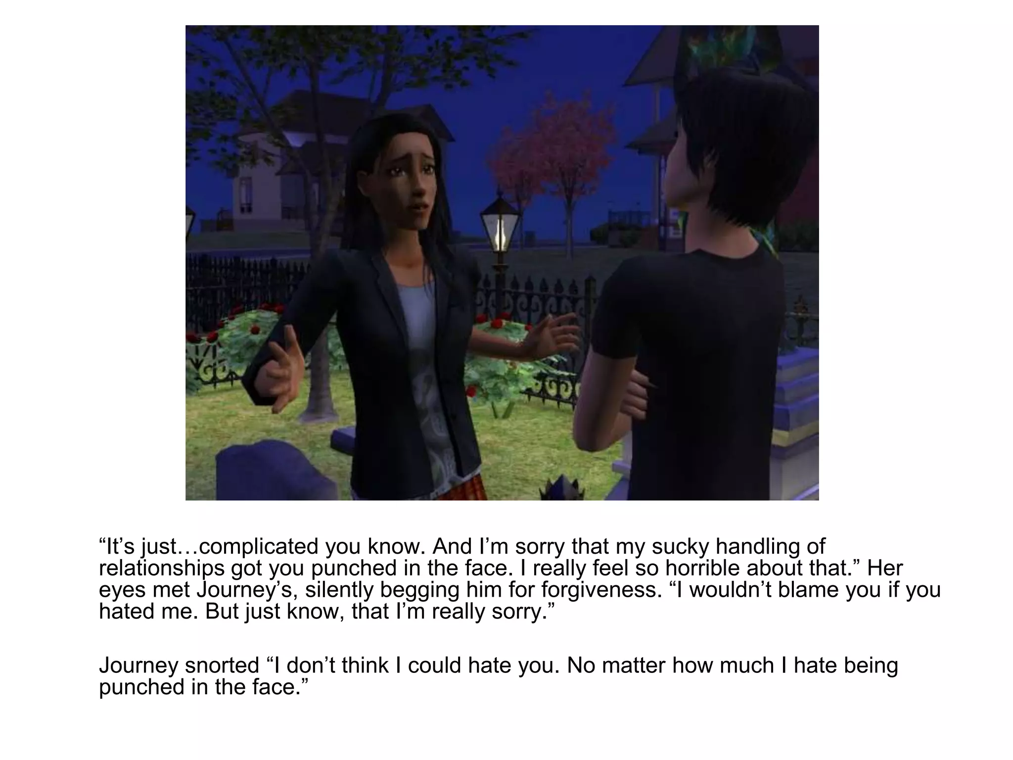 	“It’s just…complicated you know. And I’m sorry that my sucky handling of relationships got you punched in the face. I really feel so horrible about that.” Her eyes met Journey’s, silently begging him for forgiveness. “I wouldn’t blame you if you hated me. But just know, that I’m really sorry.”	Journey snorted “I don’t think I could hate you. No matter how much I hate being punched in the face.”