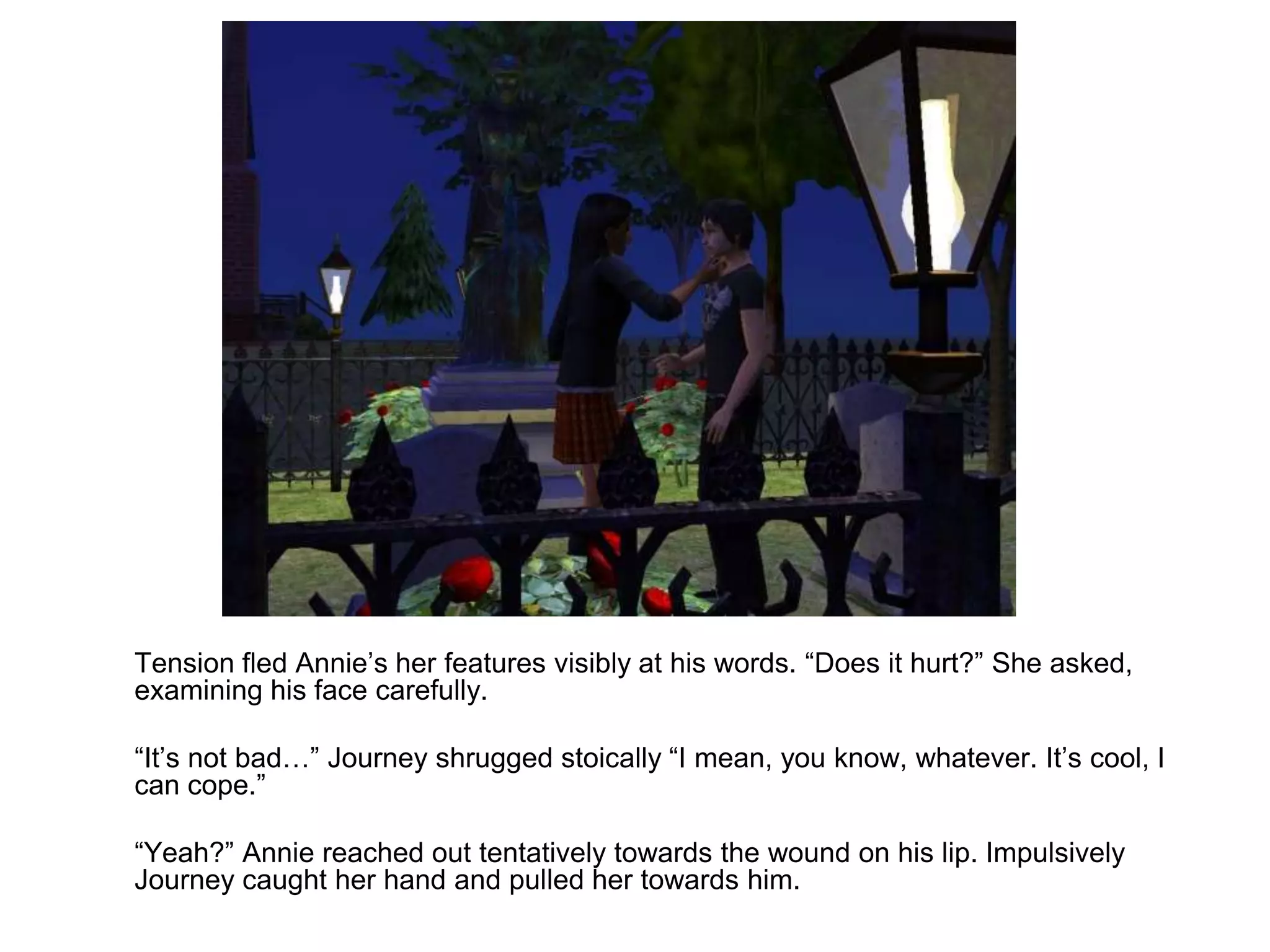 	Tension fled Annie’s her features visibly at his words. “Does it hurt?” She asked, examining his face carefully.	“It’s not bad…” Journey shrugged stoically “I mean, you know, whatever. It’s cool, I can cope.”	“Yeah?” Annie reached out tentatively towards the wound on his lip. Impulsively Journey caught her hand and pulled her towards him. 