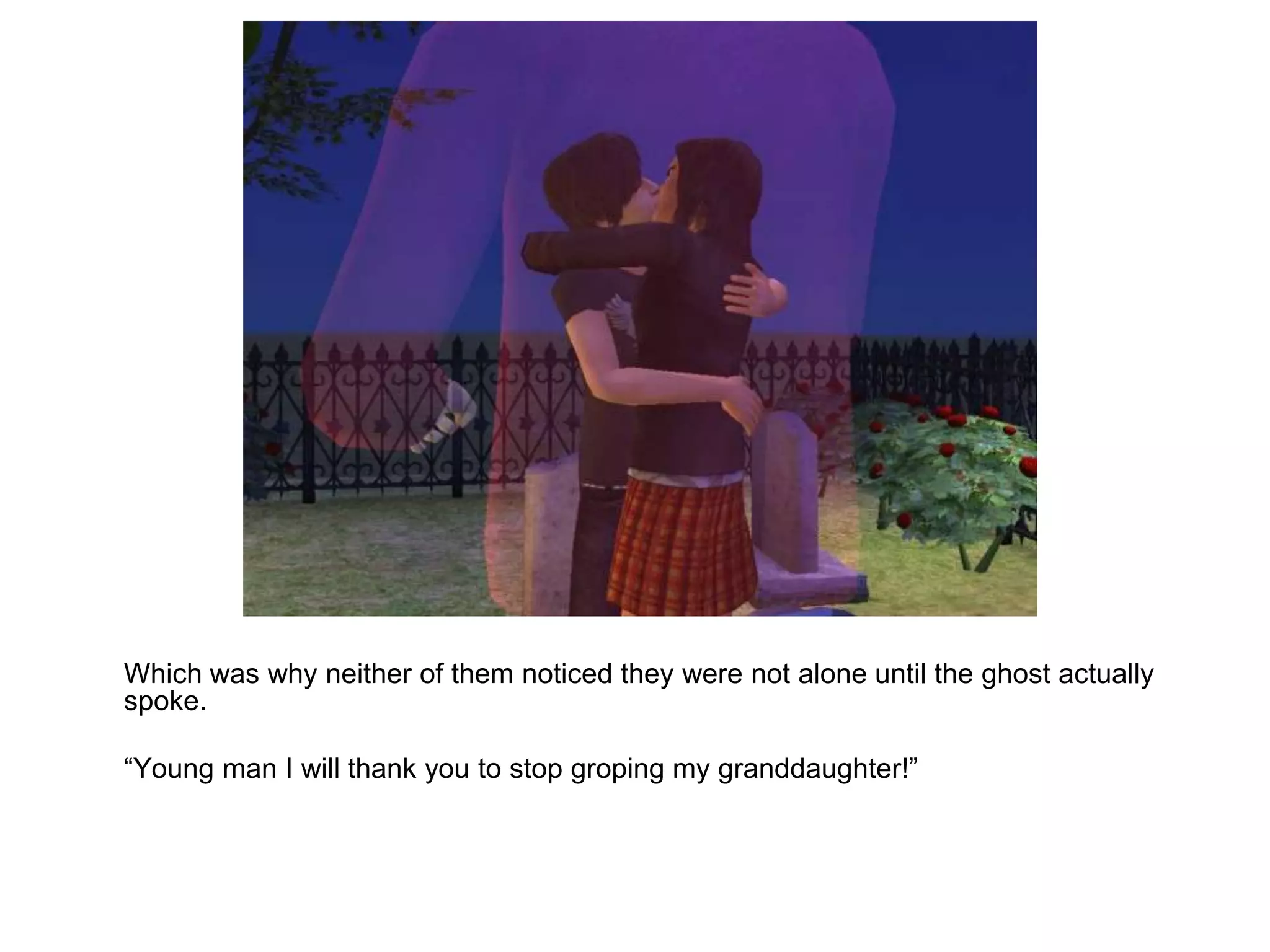 	Which was why neither of them noticed they were not alone until the ghost actually spoke. 	“Young man I will thank you to stop groping my granddaughter!”