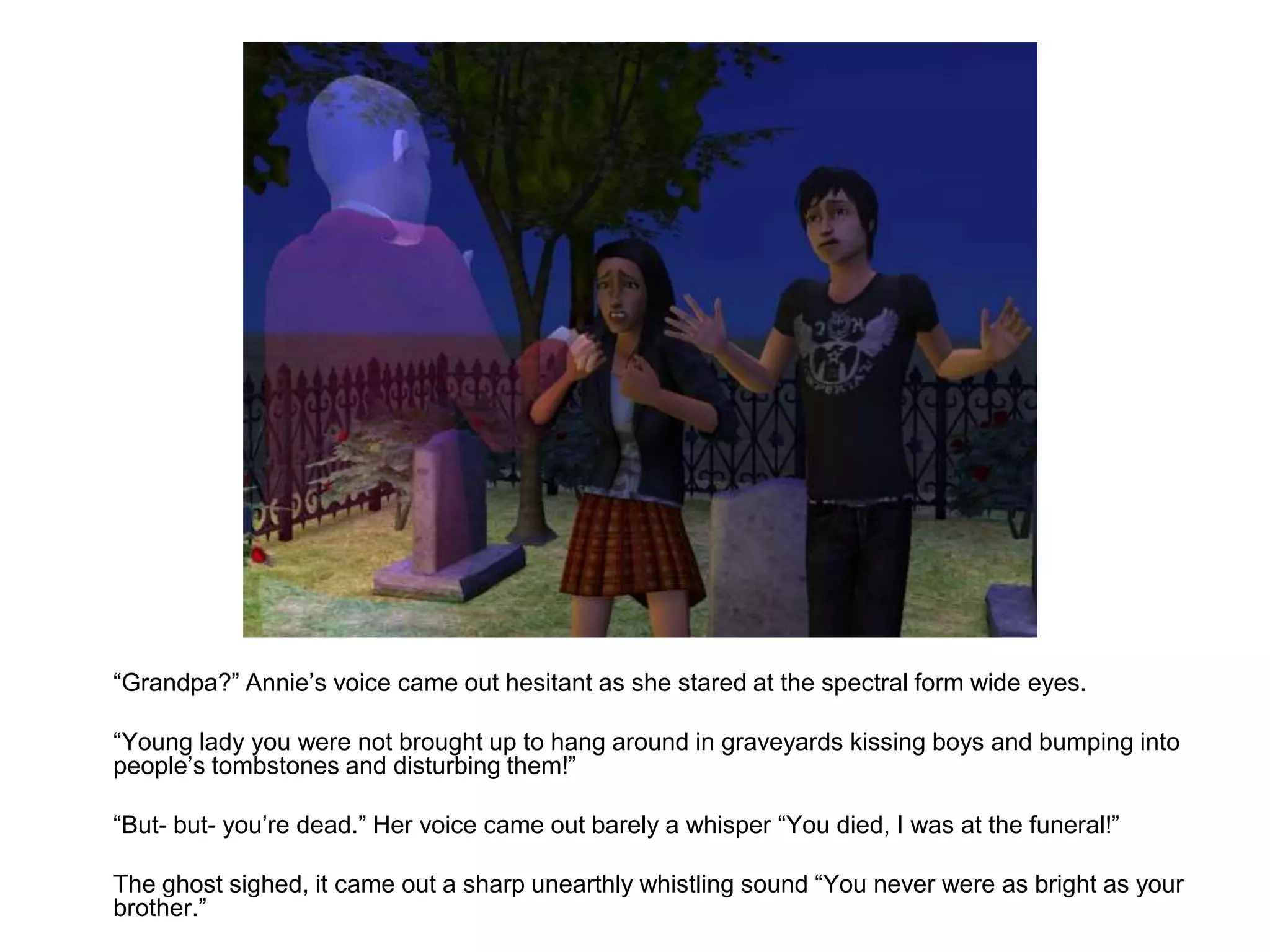 	“Grandpa?” Annie’s voice came out hesitant as she stared at the spectral form wide eyes.	“Young lady you were not brought up to hang around in graveyards kissing boys and bumping into people’s tombstones and disturbing them!”	“But- but- you’re dead.” Her voice came out barely a whisper “You died, I was at the funeral!”	The ghost sighed, it came out a sharp unearthly whistling sound “You never were as bright as your brother.”
