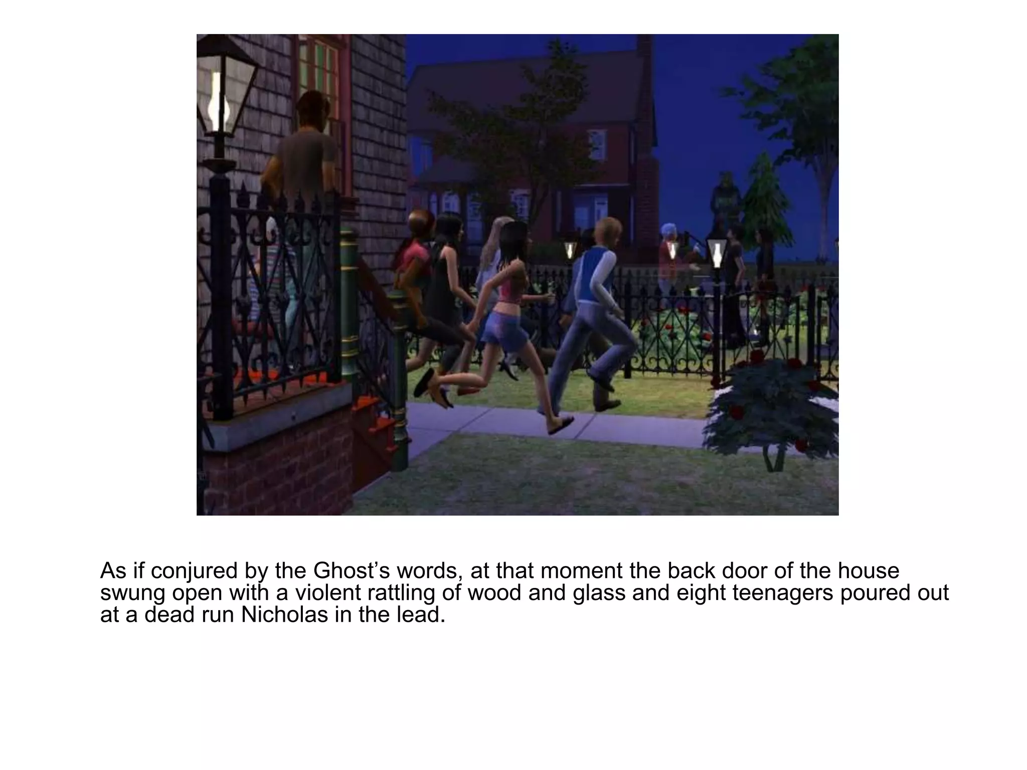 	As if conjured by the Ghost’s words, at that moment the back door of the house swung open with a violent rattling of wood and glass and eight teenagers poured out at a dead run Nicholas in the lead.