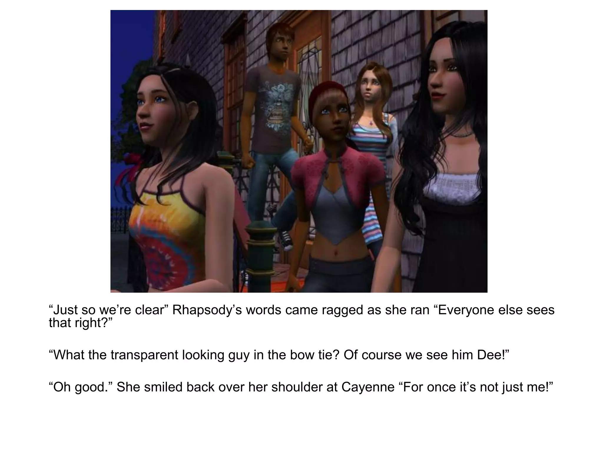 	“Just so we’re clear” Rhapsody’s words came ragged as she ran “Everyone else sees that right?”	“What the transparent looking guy in the bow tie? Of course we see him Dee!”	“Oh good.” She smiled back over her shoulder at Cayenne “For once it’s not just me!”