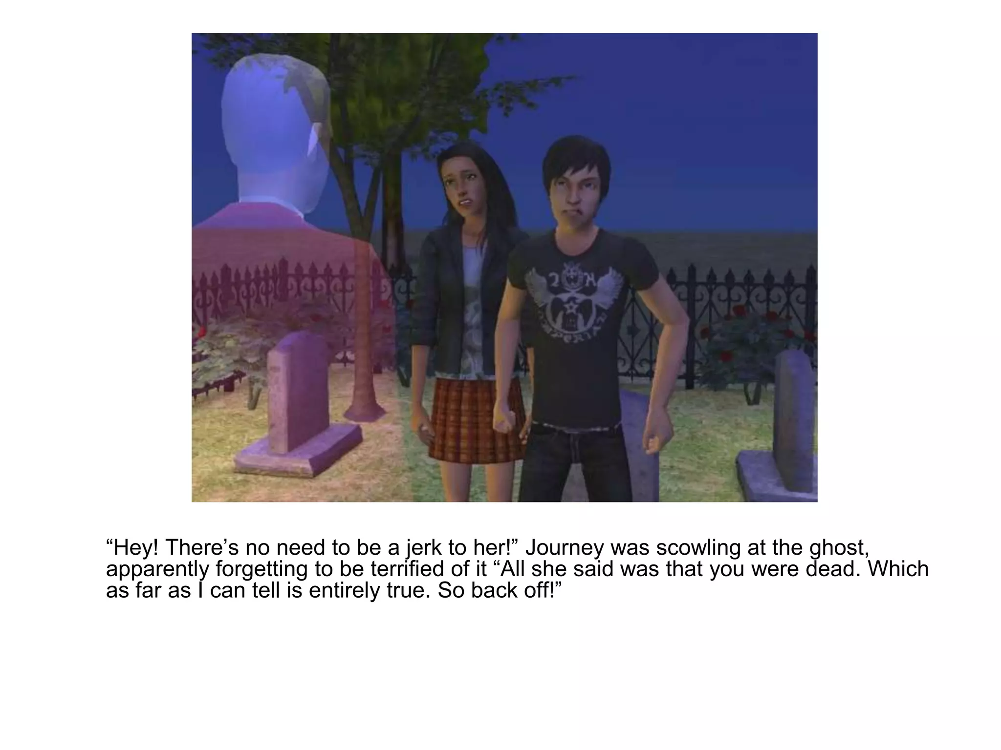 	“Hey! There’s no need to be a jerk to her!” Journey was scowling at the ghost, apparently forgetting to be terrified of it “All she said was that you were dead. Which as far as I can tell is entirely true. So back off!”