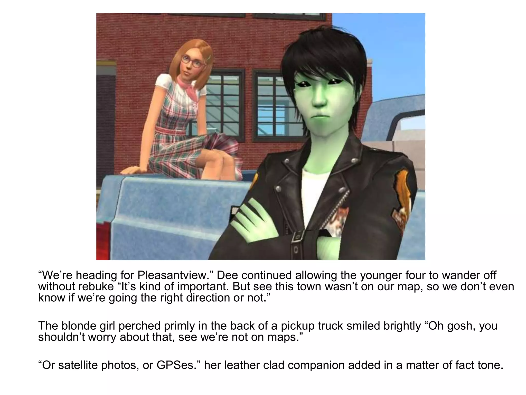 	“We’re heading for Pleasantview.” Dee continued allowing the younger four to wander off without rebuke “It’s kind of important. But see this town wasn’t on our map, so we don’t even know if we’re going the right direction or not.”	The blonde girl perched primly in the back of a pickup truck smiled brightly “Oh gosh, you shouldn’t worry about that, see we’re not on maps.” 	“Or satellite photos, or GPSes.” her leather clad companion added in a matter of fact tone.