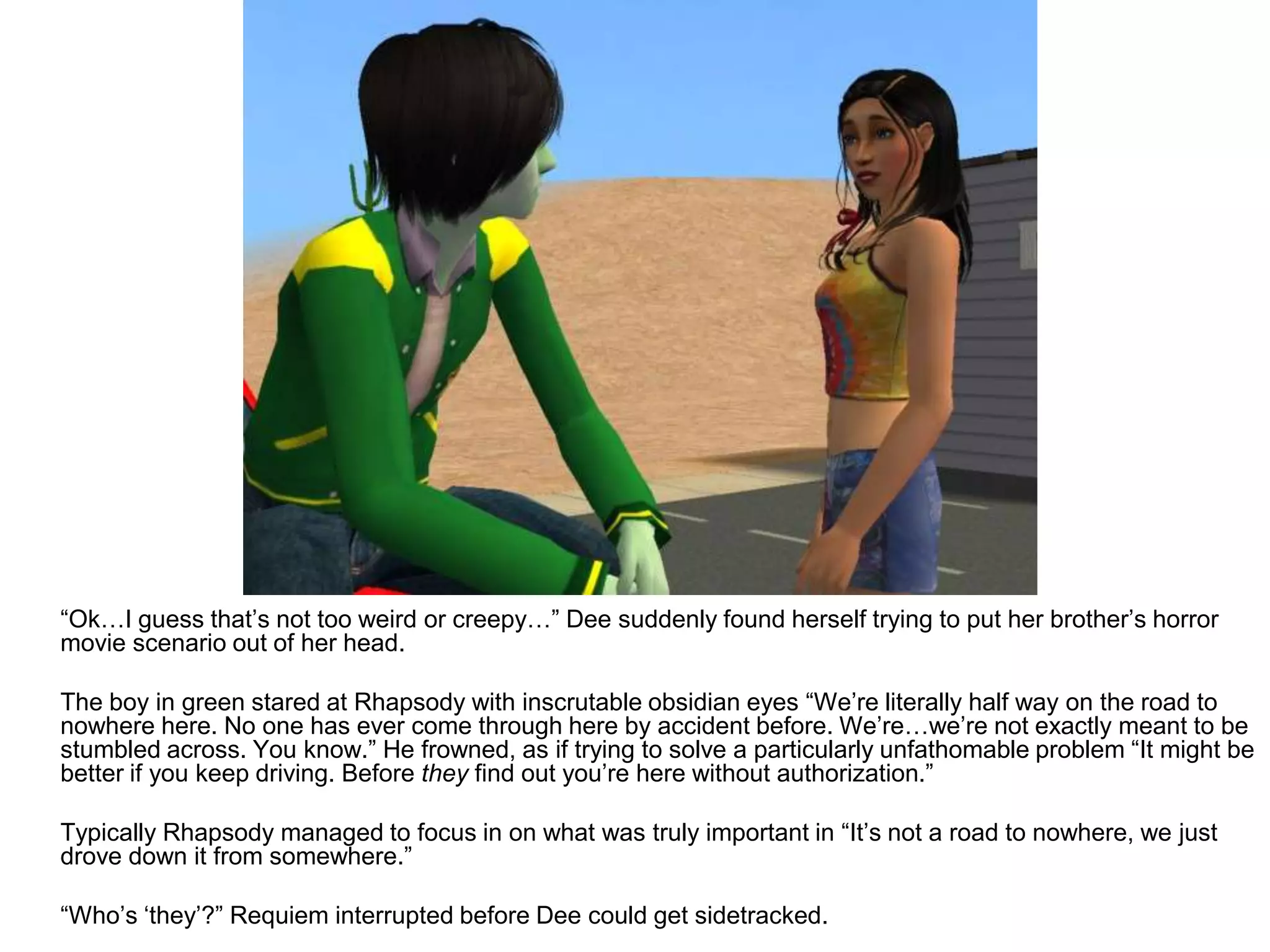 	“Ok…I guess that’s not too weird or creepy…” Dee suddenly found herself trying to put her brother’s horror movie scenario out of her head. 	The boy in green stared at Rhapsody with inscrutable obsidian eyes “We’re literally half way on the road to nowhere here. No one has ever come through here by accident before. We’re…we’re not exactly meant to be stumbled across. You know.” He frowned, as if trying to solve a particularly unfathomable problem “It might be better if you keep driving. Before they find out you’re here without authorization.”	Typically Rhapsody managed to focus in on what was truly important in “It’s not a road to nowhere, we just drove down it from somewhere.”	“Who’s ‘they’?” Requiem interrupted before Dee could get sidetracked.