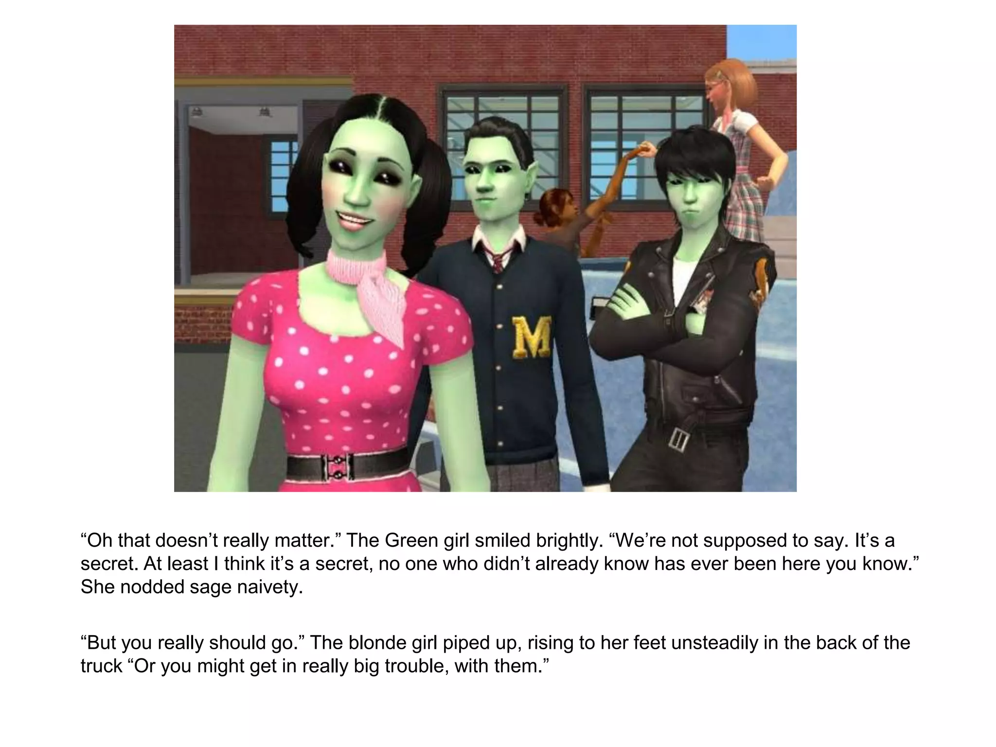 	“Oh that doesn’t really matter.” The Green girl smiled brightly. “We’re not supposed to say. It’s a secret. At least I think it’s a secret, no one who didn’t already know has ever been here you know.” She nodded sage naivety.	“But you really should go.” The blonde girl piped up, rising to her feet unsteadily in the back of the truck “Or you might get in really big trouble, with them.”