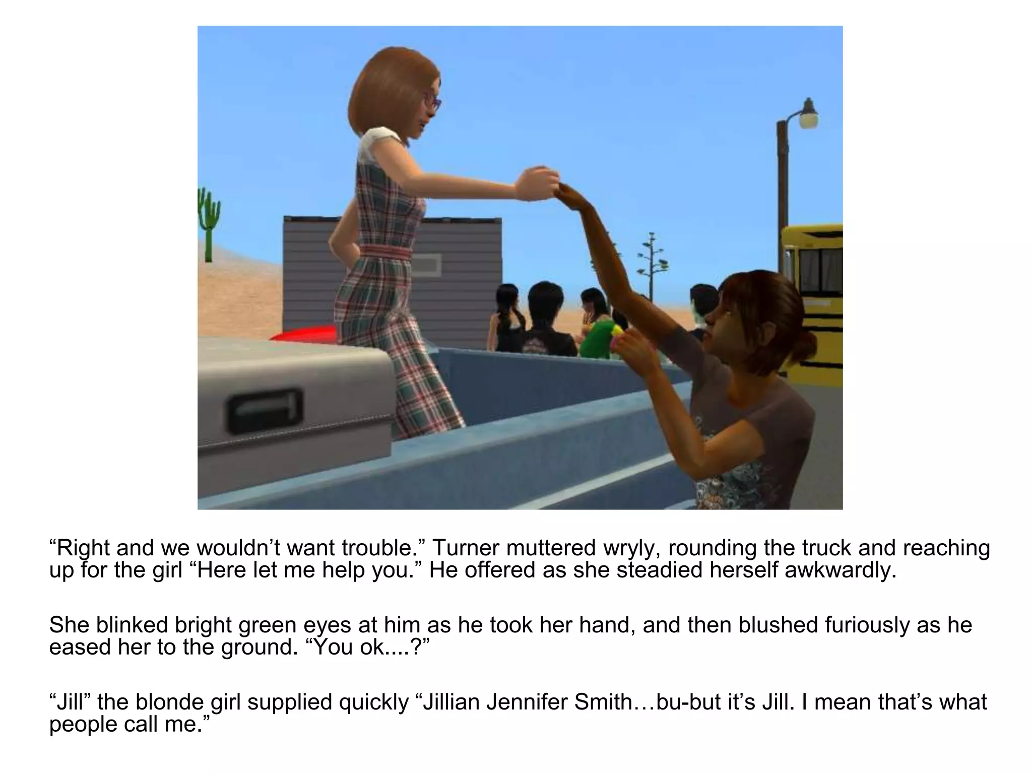 	“Right and we wouldn’t want trouble.” Turner muttered wryly, rounding the truck and reaching up for the girl “Here let me help you.” He offered as she steadied herself awkwardly.	She blinked bright green eyes at him as he took her hand, and then blushed furiously as he eased her to the ground. “You ok....?”	“Jill” the blonde girl supplied quickly “Jillian Jennifer Smith…bu-but it’s Jill. I mean that’s what people call me.”