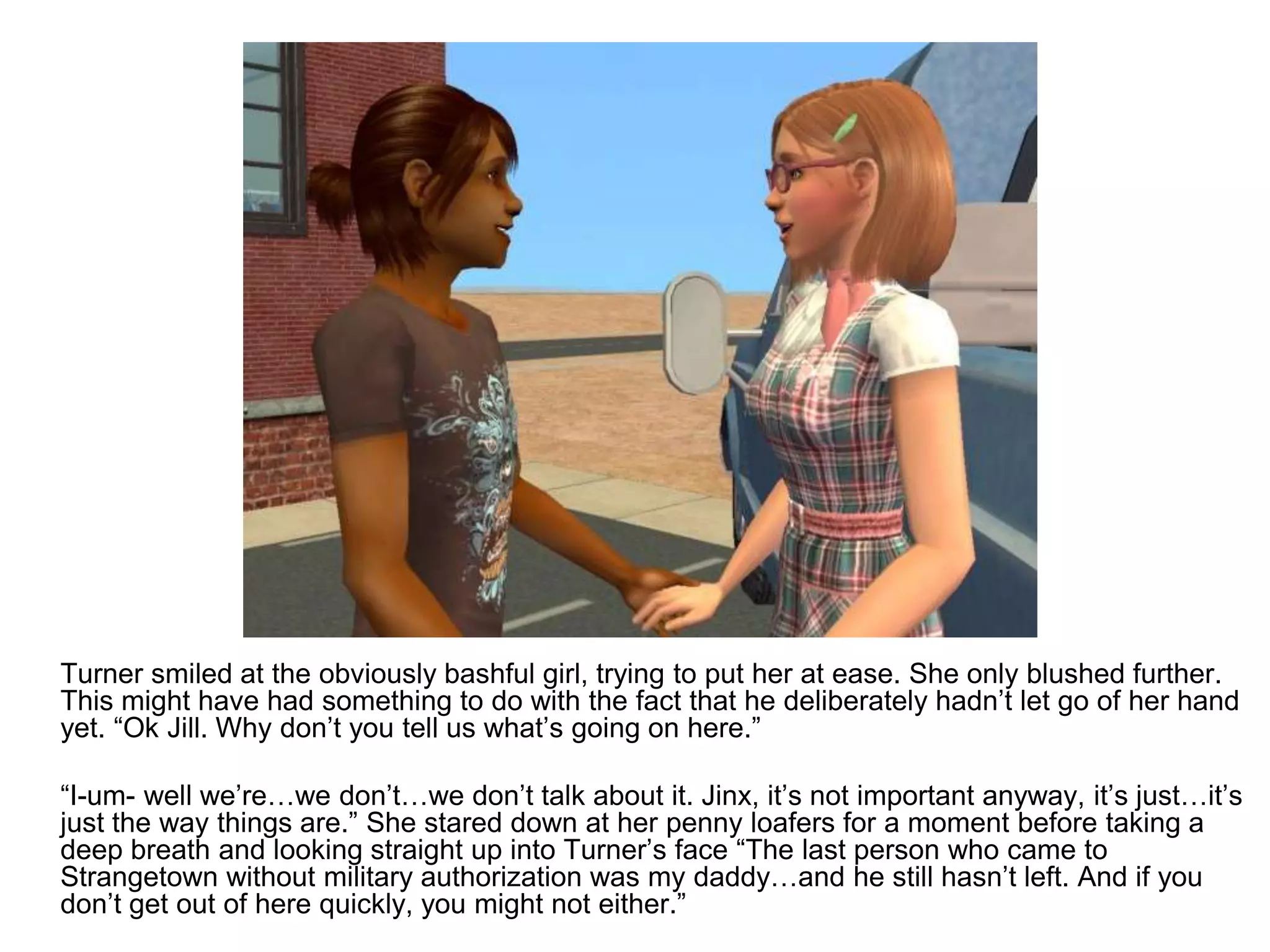 	Turner smiled at the obviously bashful girl, trying to put her at ease. She only blushed further. This might have had something to do with the fact that he deliberately hadn’t let go of her hand yet. “Ok Jill. Why don’t you tell us what’s going on here.” 	“I-um- well we’re…we don’t…we don’t talk about it. Jinx, it’s not important anyway, it’s just…it’s just the way things are.” She stared down at her penny loafers for a moment before taking a deep breath and looking straight up into Turner’s face “The last person who came to Strangetown without military authorization was my daddy…and he still hasn’t left. And if you don’t get out of here quickly, you might not either.”
