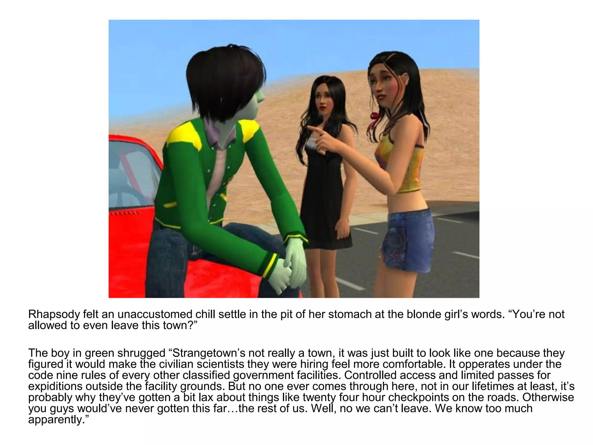 	Rhapsody felt an unaccustomed chill settle in the pit of her stomach at the blonde girl’s words. “You’re not allowed to even leave this town?”	The boy in green shrugged “Strangetown’s not really a town, it was just built to look like one because they figured it would make the civilian scientists they were hiring feel more comfortable. It opperates under the code nine rules of every other classified government facilities. Controlled access and limited passes for expiditions outside the facility grounds. But no one ever comes through here, not in our lifetimes at least, it’s probably why they’ve gotten a bit lax about things like twenty four hour checkpoints on the roads. Otherwise you guys would’ve never gotten this far…the rest of us. Well, no we can’t leave. We know too much apparently.”